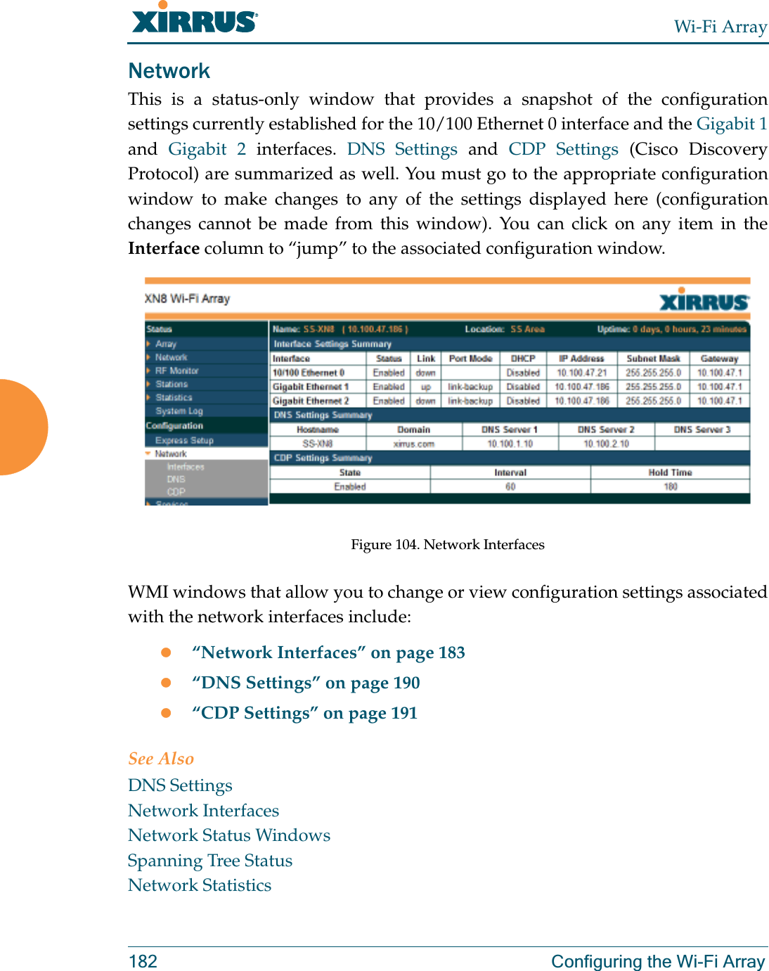Wi-Fi Array182 Configuring the Wi-Fi ArrayNetworkThis is a status-only window that provides a snapshot of the configuration settings currently established for the 10/100 Ethernet 0 interface and the Gigabit 1and  Gigabit 2 interfaces. DNS Settings and CDP Settings (Cisco Discovery Protocol) are summarized as well. You must go to the appropriate configuration window to make changes to any of the settings displayed here (configuration changes cannot be made from this window). You can click on any item in the Interface column to “jump” to the associated configuration window.Figure 104. Network InterfacesWMI windows that allow you to change or view configuration settings associated with the network interfaces include:z“Network Interfaces” on page 183z“DNS Settings” on page 190z“CDP Settings” on page 191See AlsoDNS SettingsNetwork InterfacesNetwork Status WindowsSpanning Tree StatusNetwork Statistics
