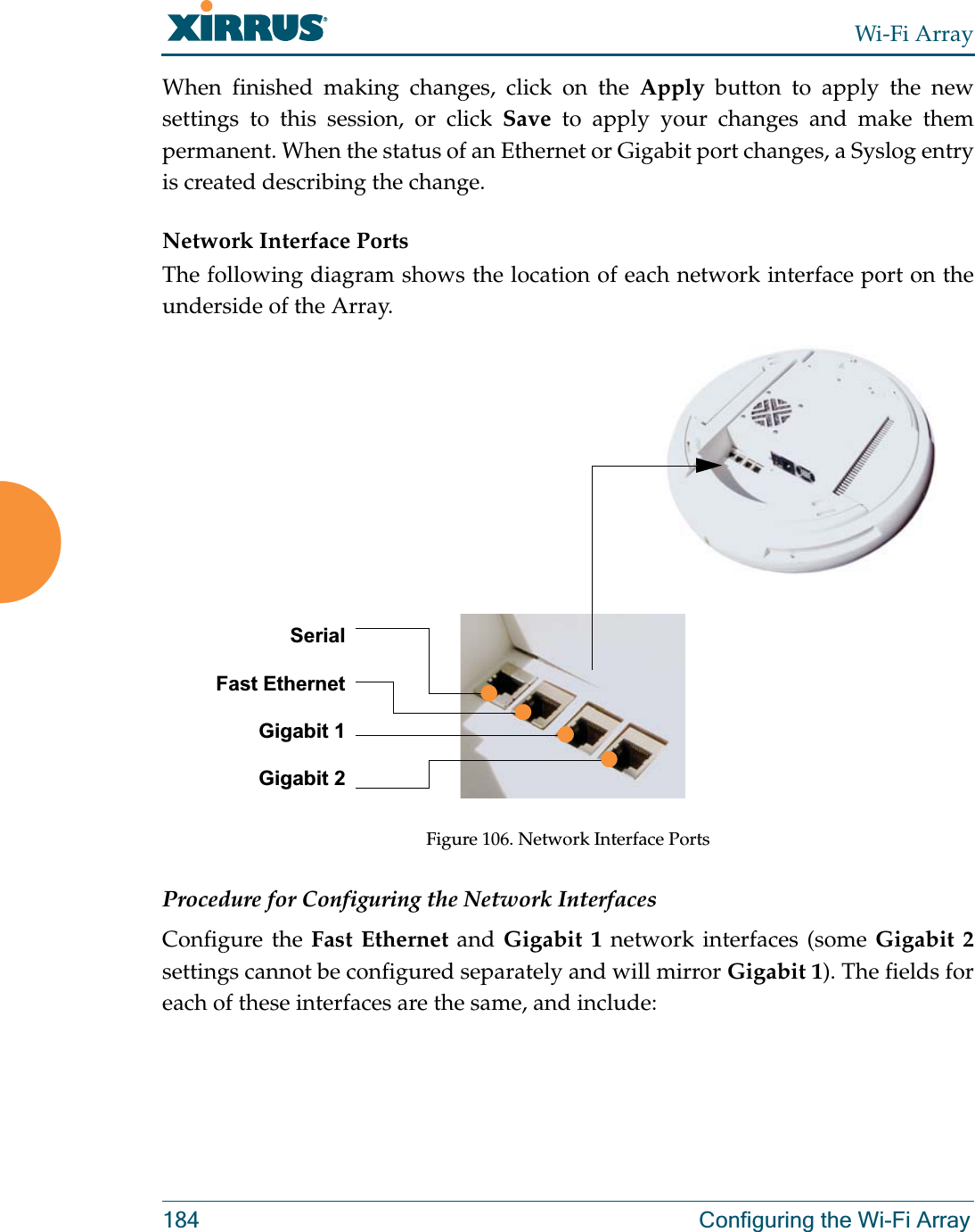 Wi-Fi Array184 Configuring the Wi-Fi ArrayWhen finished making changes, click on the Apply button to apply the new settings to this session, or click Save to apply your changes and make them permanent. When the status of an Ethernet or Gigabit port changes, a Syslog entry is created describing the change. Network Interface PortsThe following diagram shows the location of each network interface port on the underside of the Array.Figure 106. Network Interface PortsProcedure for Configuring the Network InterfacesConfigure the Fast Ethernet and Gigabit 1 network interfaces (some Gigabit 2settings cannot be configured separately and will mirror Gigabit 1). The fields for each of these interfaces are the same, and include:SerialFast EthernetGigabit 1Gigabit 2