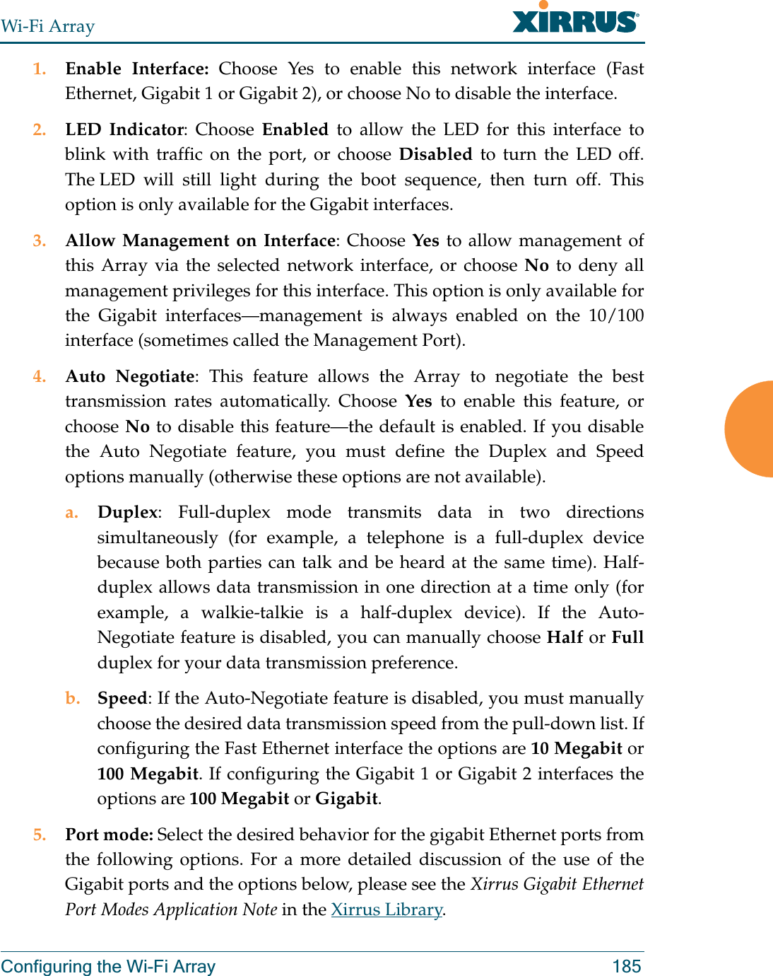 Wi-Fi ArrayConfiguring the Wi-Fi Array 1851. Enable Interface: Choose Yes to enable this network interface (Fast Ethernet, Gigabit 1 or Gigabit 2), or choose No to disable the interface.2. LED Indicator: Choose Enabled to allow the LED for this interface to blink with traffic on the port, or choose Disabled to turn the LED off. The LED will still light during the boot sequence, then turn off. This option is only available for the Gigabit interfaces. 3. Allow Management on Interface: Choose Yes to allow management of this Array via the selected network interface, or choose No to deny all management privileges for this interface. This option is only available for the Gigabit interfaces—management is always enabled on the 10/100 interface (sometimes called the Management Port). 4. Auto Negotiate: This feature allows the Array to negotiate the best transmission rates automatically. Choose Yes to enable this feature, or choose No to disable this feature—the default is enabled. If you disable the Auto Negotiate feature, you must define the Duplex and Speed options manually (otherwise these options are not available).a. Duplex: Full-duplex mode transmits data in two directions simultaneously (for example, a telephone is a full-duplex device because both parties can talk and be heard at the same time). Half-duplex allows data transmission in one direction at a time only (for example, a walkie-talkie is a half-duplex device). If the Auto-Negotiate feature is disabled, you can manually choose Half or Fullduplex for your data transmission preference.b. Speed: If the Auto-Negotiate feature is disabled, you must manually choose the desired data transmission speed from the pull-down list. If configuring the Fast Ethernet interface the options are 10 Megabit or 100 Megabit. If configuring the Gigabit 1 or Gigabit 2 interfaces the options are 100 Megabit or Gigabit.5. Port mode: Select the desired behavior for the gigabit Ethernet ports from the following options. For a more detailed discussion of the use of the Gigabit ports and the options below, please see the Xirrus Gigabit Ethernet Port Modes Application Note in the Xirrus Library. 
