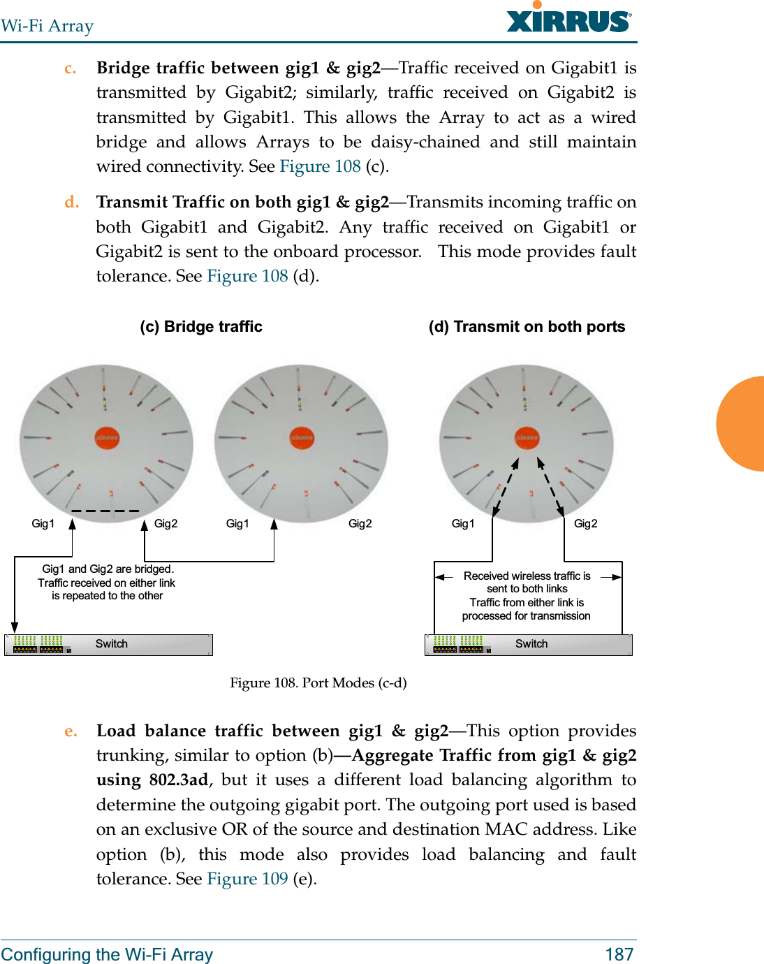 Wi-Fi ArrayConfiguring the Wi-Fi Array 187c. Bridge traffic between gig1 &amp; gig2—Traffic received on Gigabit1 is transmitted by Gigabit2; similarly, traffic received on Gigabit2 is transmitted by Gigabit1. This allows the Array to act as a wired bridge and allows Arrays to be daisy-chained and still maintain wired connectivity. See Figure 108 (c).d. Transmit Traffic on both gig1 &amp; gig2—Transmits incoming traffic on both Gigabit1 and Gigabit2. Any traffic received on Gigabit1 or Gigabit2 is sent to the onboard processor.   This mode provides fault tolerance. See Figure 108 (d).Figure 108. Port Modes (c-d)e. Load balance traffic between gig1 &amp; gig2—This option provides trunking, similar to option (b)—Aggregate Traffic from gig1 &amp; gig2 using 802.3ad, but it uses a different load balancing algorithm to determine the outgoing gigabit port. The outgoing port used is based on an exclusive OR of the source and destination MAC address. Like option (b), this mode also provides load balancing and fault tolerance. See Figure 109 (e).Gig1 Gig2SwitchGig1 and Gig2 are bridged. Traffic received on either link is repeated to the otherGig1 Gig2Gig1 Gig2SwitchReceived wireless traffic is sent to both linksTraffic from either link is processed for transmission(c) Bridge traffic (d) Transmit on both ports