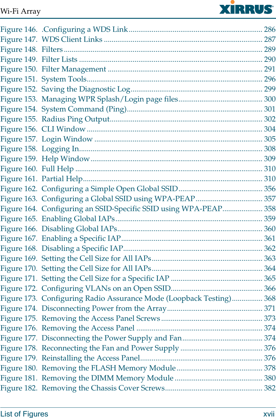 Wi-Fi ArrayList of Figures xviiFigure 146. .Configuring a WDS Link...................................................................... 286Figure 147. WDS Client Links ................................................................................... 287Figure 148. Filters........................................................................................................ 289Figure 149. Filter Lists ................................................................................................ 290Figure 150. Filter Management ................................................................................. 291Figure 151. System Tools............................................................................................ 296Figure 152. Saving the Diagnostic Log..................................................................... 299Figure 153. Managing WPR Splash/Login page files............................................ 300Figure 154. System Command (Ping)....................................................................... 301Figure 155. Radius Ping Output................................................................................ 302Figure 156. CLI Window............................................................................................ 304Figure 157. Login Window ........................................................................................ 305Figure 158. Logging In................................................................................................ 308Figure 159. Help Window.......................................................................................... 309Figure 160. Full Help .................................................................................................. 310Figure 161. Partial Help.............................................................................................. 310Figure 162. Configuring a Simple Open Global SSID............................................ 356Figure 163. Configuring a Global SSID using WPA-PEAP................................... 357Figure 164. Configuring an SSID-Specific SSID using WPA-PEAP..................... 358Figure 165. Enabling Global IAPs............................................................................. 359Figure 166. Disabling Global IAPs............................................................................ 360Figure 167. Enabling a Specific IAP.......................................................................... 361Figure 168. Disabling a Specific IAP......................................................................... 362Figure 169. Setting the Cell Size for All IAPs.......................................................... 363Figure 170. Setting the Cell Size for All IAPs.......................................................... 364Figure 171. Setting the Cell Size for a Specific IAP ................................................ 365Figure 172. Configuring VLANs on an Open SSID................................................ 366Figure 173. Configuring Radio Assurance Mode (Loopback Testing)................ 368Figure 174. Disconnecting Power from the Array.................................................. 371Figure 175. Removing the Access Panel Screws..................................................... 373Figure 176. Removing the Access Panel .................................................................. 374Figure 177. Disconnecting the Power Supply and Fan.......................................... 374Figure 178. Reconnecting the Fan and Power Supply ........................................... 376Figure 179. Reinstalling the Access Panel................................................................ 376Figure 180. Removing the FLASH Memory Module............................................. 378Figure 181. Removing the DIMM Memory Module .............................................. 380Figure 182. Removing the Chassis Cover Screws................................................... 382