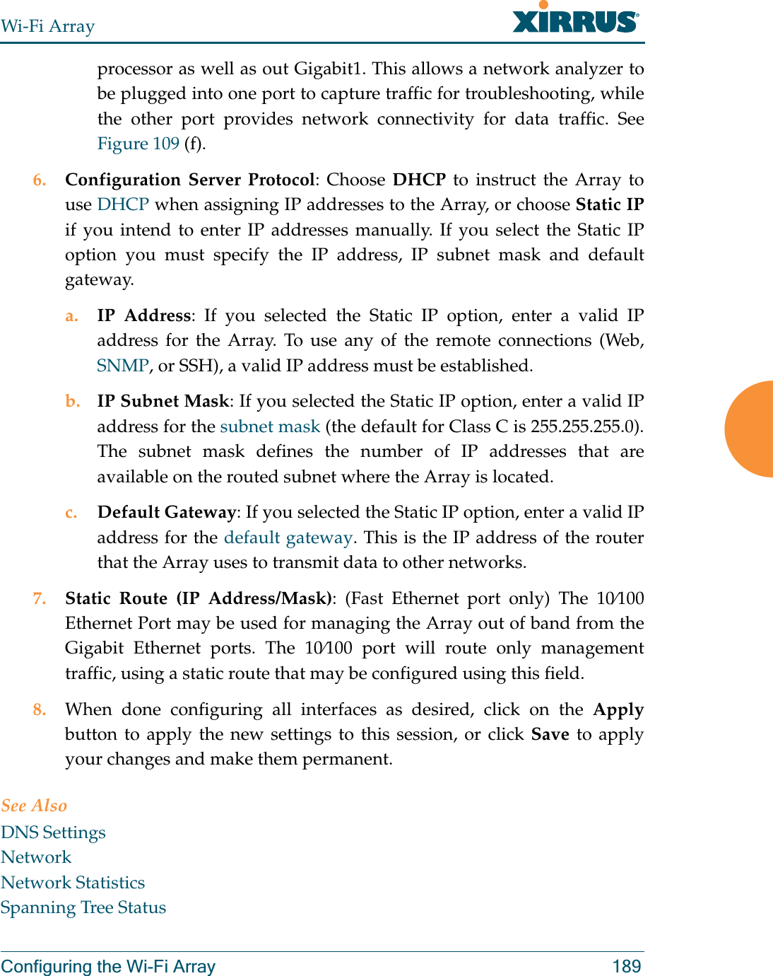 Wi-Fi ArrayConfiguring the Wi-Fi Array 189processor as well as out Gigabit1. This allows a network analyzer to be plugged into one port to capture traffic for troubleshooting, while the other port provides network connectivity for data traffic. See Figure 109 (f).6. Configuration Server Protocol: Choose DHCP to instruct the Array to use DHCP when assigning IP addresses to the Array, or choose Static IPif you intend to enter IP addresses manually. If you select the Static IP option you must specify the IP address, IP subnet mask and default gateway.a. IP Address: If you selected the Static IP option, enter a valid IP address for the Array. To use any of the remote connections (Web, SNMP, or SSH), a valid IP address must be established.b. IP Subnet Mask: If you selected the Static IP option, enter a valid IP address for the subnet mask (the default for Class C is 255.255.255.0). The subnet mask defines the number of IP addresses that are available on the routed subnet where the Array is located.c. Default Gateway: If you selected the Static IP option, enter a valid IP address for the default gateway. This is the IP address of the router that the Array uses to transmit data to other networks.7. Static Route (IP Address/Mask): (Fast Ethernet port only) The 10e100 Ethernet Port may be used for managing the Array out of band from the Gigabit Ethernet ports. The 10e100 port will route only management traffic, using a static route that may be configured using this field. 8. When done configuring all interfaces as desired, click on the Applybutton to apply the new settings to this session, or click Save to apply your changes and make them permanent.See AlsoDNS SettingsNetworkNetwork StatisticsSpanning Tree Status