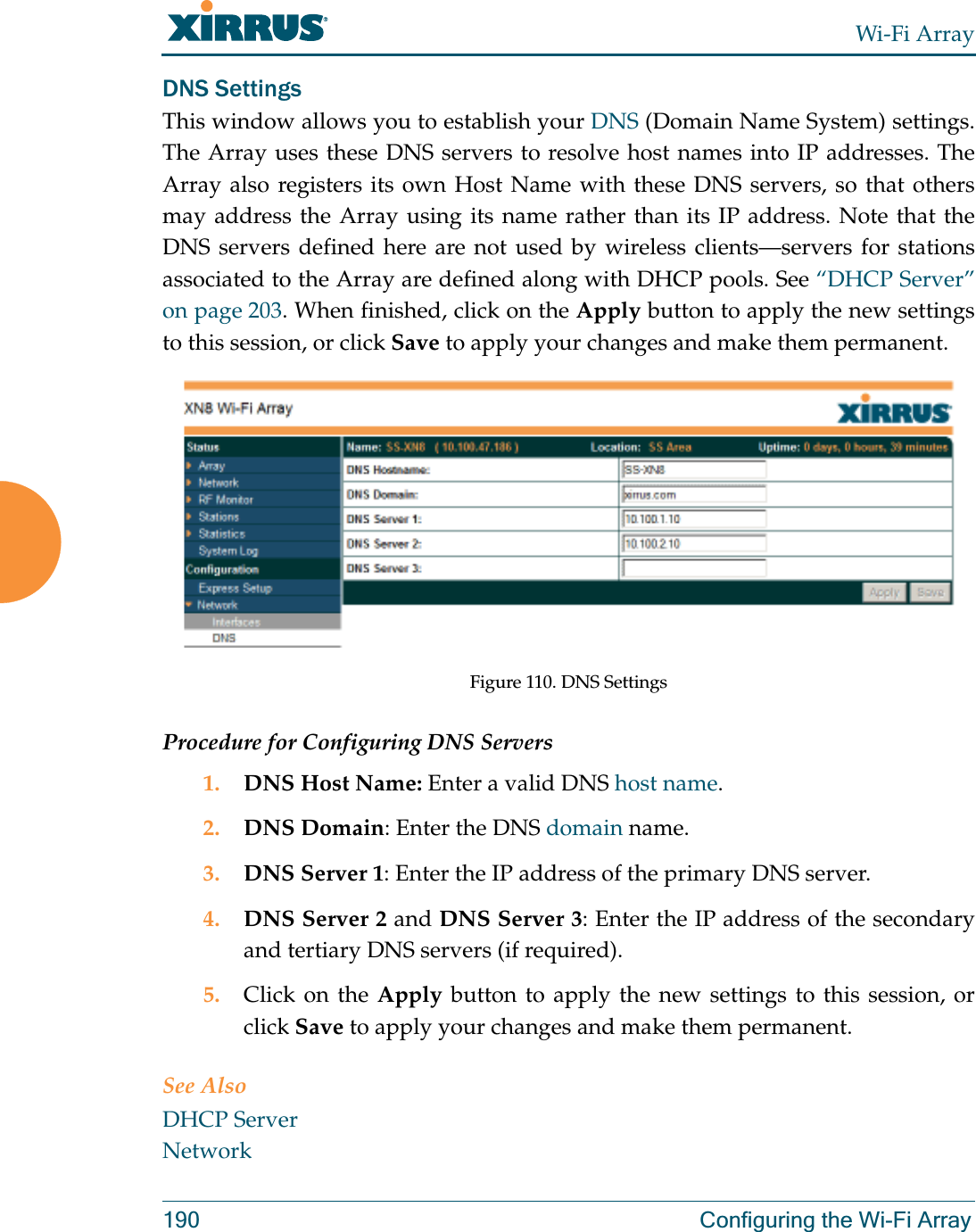 Wi-Fi Array190 Configuring the Wi-Fi ArrayDNS SettingsThis window allows you to establish your DNS (Domain Name System) settings. The Array uses these DNS servers to resolve host names into IP addresses. The Array also registers its own Host Name with these DNS servers, so that others may address the Array using its name rather than its IP address. Note that the DNS servers defined here are not used by wireless clients—servers for stations associated to the Array are defined along with DHCP pools. See “DHCP Server” on page 203. When finished, click on the Apply button to apply the new settings to this session, or click Save to apply your changes and make them permanent.Figure 110. DNS SettingsProcedure for Configuring DNS Servers1. DNS Host Name: Enter a valid DNS host name. 2. DNS Domain: Enter the DNS domain name.3. DNS Server 1: Enter the IP address of the primary DNS server.4. DNS Server 2 and DNS Server 3: Enter the IP address of the secondary and tertiary DNS servers (if required).5. Click on the Apply button to apply the new settings to this session, or click Save to apply your changes and make them permanent.See AlsoDHCP ServerNetwork