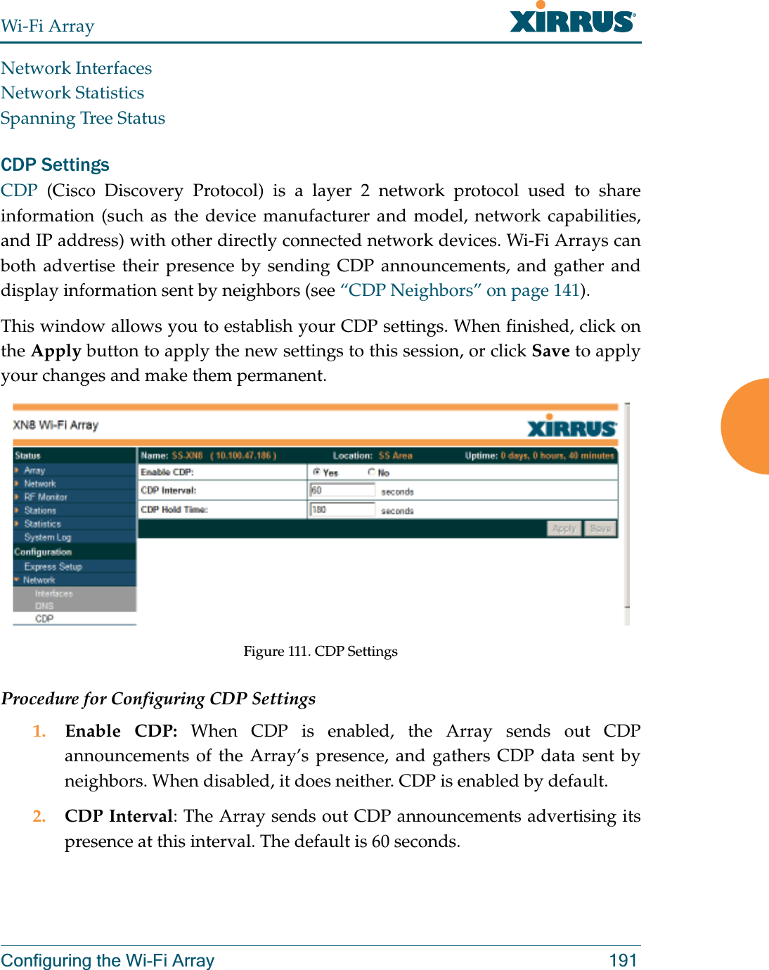 Wi-Fi ArrayConfiguring the Wi-Fi Array 191Network InterfacesNetwork StatisticsSpanning Tree StatusCDP Settings CDP  (Cisco Discovery Protocol) is a layer 2 network protocol used to share information (such as the device manufacturer and model, network capabilities, and IP address) with other directly connected network devices. Wi-Fi Arrays can both advertise their presence by sending CDP announcements, and gather and display information sent by neighbors (see “CDP Neighbors” on page 141).This window allows you to establish your CDP settings. When finished, click on the Apply button to apply the new settings to this session, or click Save to apply your changes and make them permanent.Figure 111. CDP SettingsProcedure for Configuring CDP Settings 1. Enable CDP: When CDP is enabled, the Array sends out CDP announcements of the Array’s presence, and gathers CDP data sent by neighbors. When disabled, it does neither. CDP is enabled by default. 2. CDP Interval: The Array sends out CDP announcements advertising its presence at this interval. The default is 60 seconds.