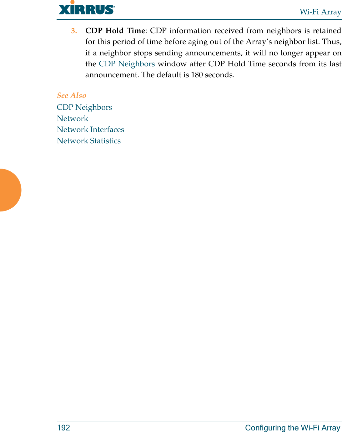 Wi-Fi Array192 Configuring the Wi-Fi Array3. CDP Hold Time: CDP information received from neighbors is retained for this period of time before aging out of the Array’s neighbor list. Thus, if a neighbor stops sending announcements, it will no longer appear on the CDP Neighbors window after CDP Hold Time seconds from its last announcement. The default is 180 seconds. See Also CDP NeighborsNetworkNetwork InterfacesNetwork Statistics
