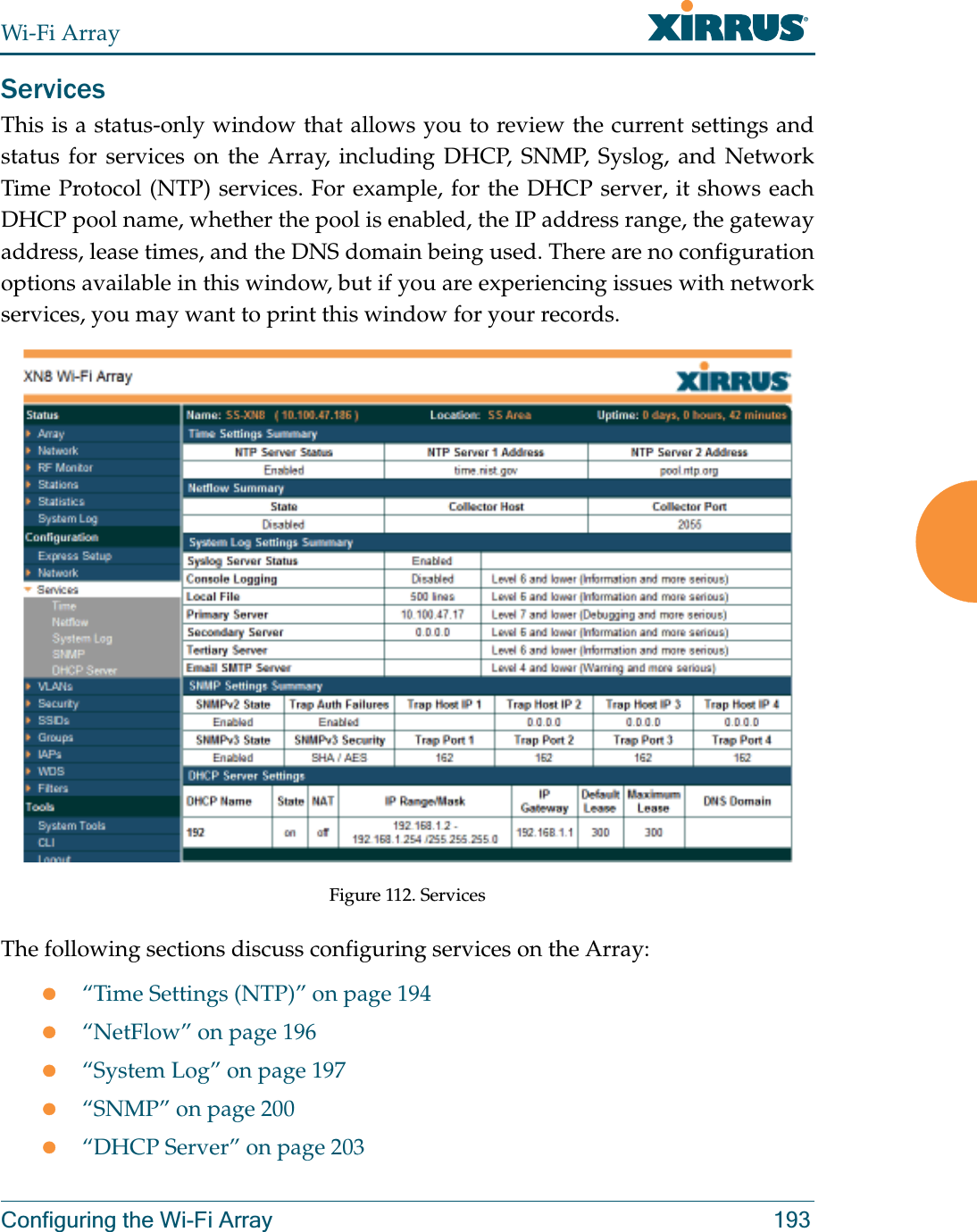 Wi-Fi ArrayConfiguring the Wi-Fi Array 193ServicesThis is a status-only window that allows you to review the current settings and status for services on the Array, including DHCP, SNMP, Syslog, and Network Time Protocol (NTP) services. For example, for the DHCP server, it shows each DHCP pool name, whether the pool is enabled, the IP address range, the gateway address, lease times, and the DNS domain being used. There are no configuration options available in this window, but if you are experiencing issues with network services, you may want to print this window for your records. Figure 112. Services The following sections discuss configuring services on the Array:z“Time Settings (NTP)” on page 194z“NetFlow” on page 196z“System Log” on page 197z“SNMP” on page 200z“DHCP Server” on page 203