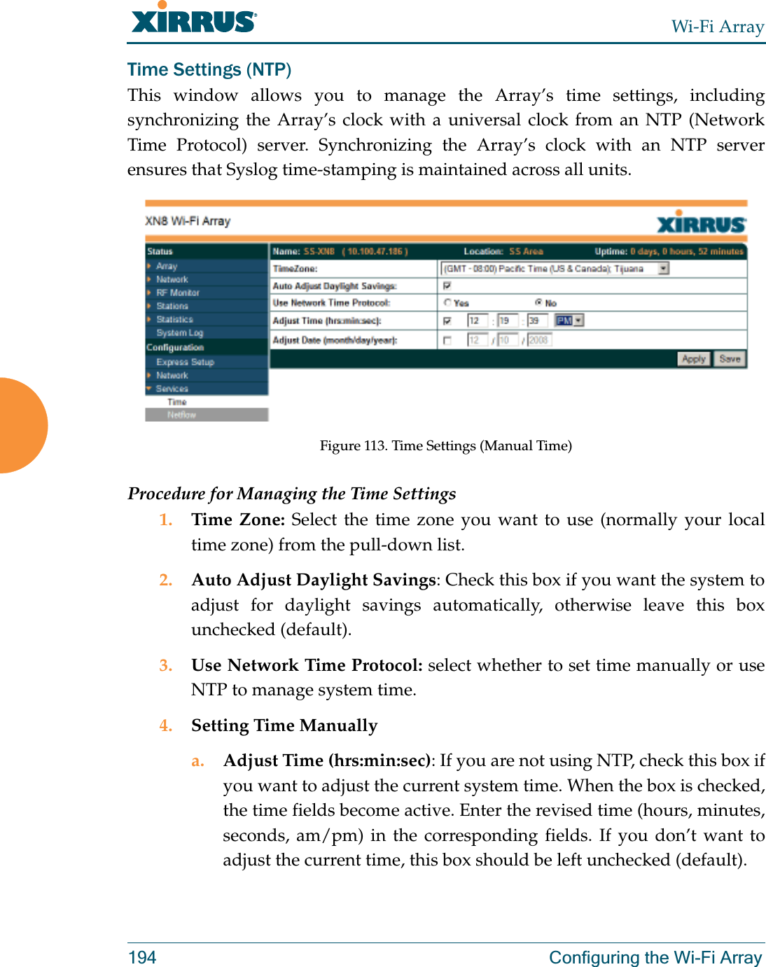 Wi-Fi Array194 Configuring the Wi-Fi ArrayTime Settings (NTP)This window allows you to manage the Array’s time settings, including synchronizing the Array’s clock with a universal clock from an NTP (Network Time Protocol) server. Synchronizing the Array’s clock with an NTP server ensures that Syslog time-stamping is maintained across all units.Figure 113. Time Settings (Manual Time) Procedure for Managing the Time Settings1. Time Zone: Select the time zone you want to use (normally your local time zone) from the pull-down list.2. Auto Adjust Daylight Savings: Check this box if you want the system to adjust for daylight savings automatically, otherwise leave this box unchecked (default).3. Use Network Time Protocol: select whether to set time manually or use NTP to manage system time.4. Setting Time Manuallya. Adjust Time (hrs:min:sec): If you are not using NTP, check this box if you want to adjust the current system time. When the box is checked, the time fields become active. Enter the revised time (hours, minutes, seconds, am/pm) in the corresponding fields. If you don’t want to adjust the current time, this box should be left unchecked (default).