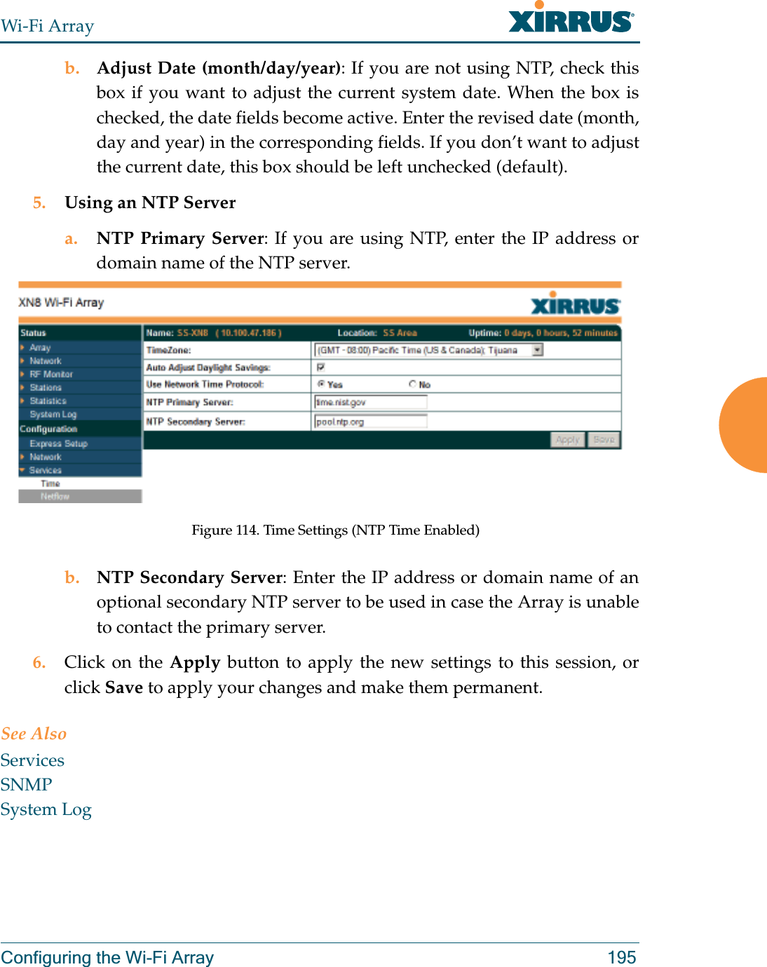 Wi-Fi ArrayConfiguring the Wi-Fi Array 195b. Adjust Date (month/day/year): If you are not using NTP, check this box if you want to adjust the current system date. When the box is checked, the date fields become active. Enter the revised date (month, day and year) in the corresponding fields. If you don’t want to adjust the current date, this box should be left unchecked (default).5. Using an NTP Server a. NTP Primary Server: If you are using NTP, enter the IP address or domain name of the NTP server.Figure 114. Time Settings (NTP Time Enabled)b. NTP Secondary Server: Enter the IP address or domain name of an optional secondary NTP server to be used in case the Array is unable to contact the primary server.6. Click on the Apply button to apply the new settings to this session, or click Save to apply your changes and make them permanent.See AlsoServicesSNMPSystem Log