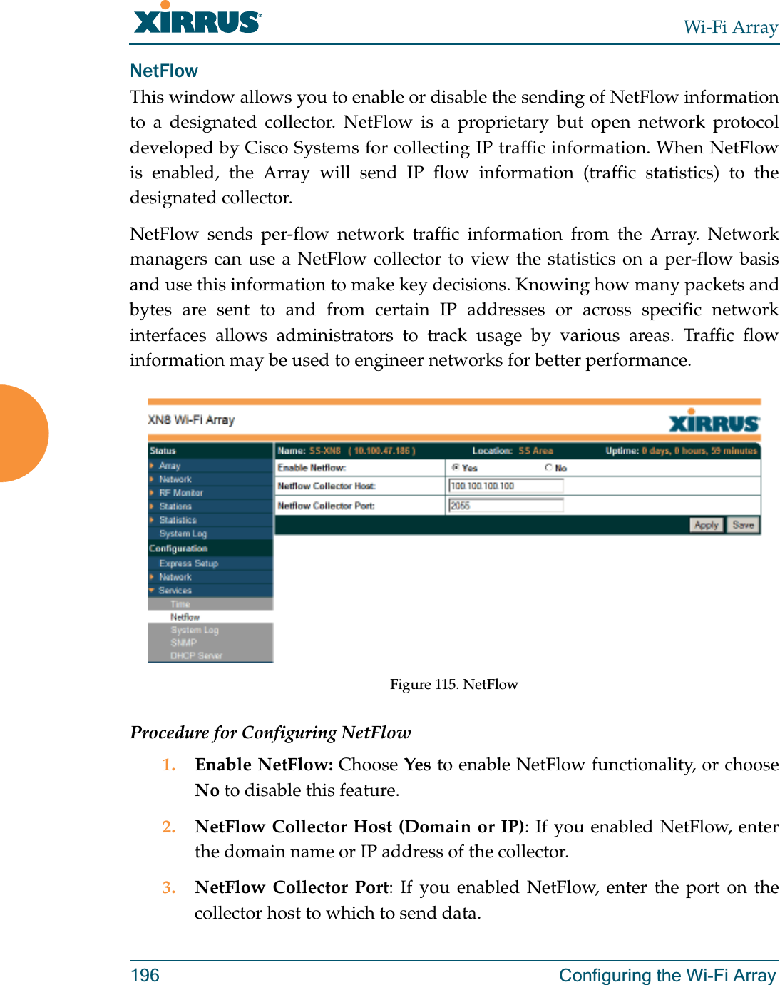 Wi-Fi Array196 Configuring the Wi-Fi ArrayNetFlowThis window allows you to enable or disable the sending of NetFlow information to a designated collector. NetFlow is a proprietary but open network protocol developed by Cisco Systems for collecting IP traffic information. When NetFlow is enabled, the Array will send IP flow information (traffic statistics) to the designated collector. NetFlow sends per-flow network traffic information from the Array. Network managers can use a NetFlow collector to view the statistics on a per-flow basis and use this information to make key decisions. Knowing how many packets and bytes are sent to and from certain IP addresses or across specific network interfaces allows administrators to track usage by various areas. Traffic flow information may be used to engineer networks for better performance. Figure 115. NetFlow Procedure for Configuring NetFlow1. Enable NetFlow: Choose Yes to enable NetFlow functionality, or choose No to disable this feature.2. NetFlow Collector Host (Domain or IP): If you enabled NetFlow, enter the domain name or IP address of the collector.3. NetFlow Collector Port: If you enabled NetFlow, enter the port on the collector host to which to send data.