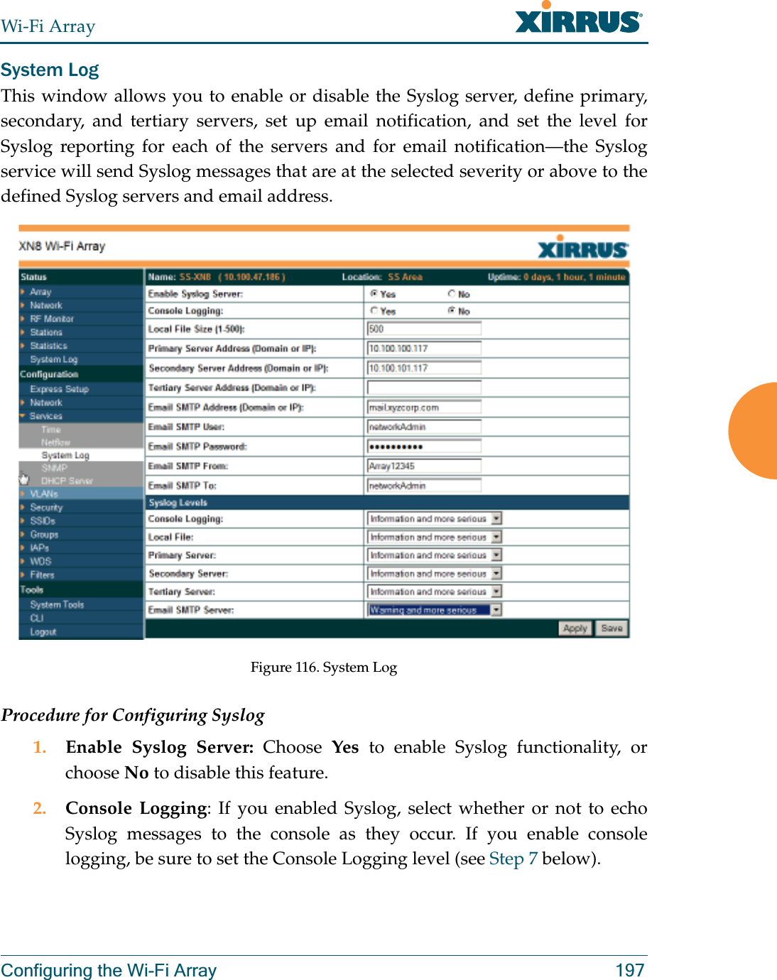 Wi-Fi ArrayConfiguring the Wi-Fi Array 197System LogThis window allows you to enable or disable the Syslog server, define primary, secondary, and tertiary servers, set up email notification, and set the level for Syslog reporting for each of the servers and for email notification—the Syslog service will send Syslog messages that are at the selected severity or above to the defined Syslog servers and email address.Figure 116. System Log Procedure for Configuring Syslog1. Enable Syslog Server: Choose  Yes to enable Syslog functionality, or choose No to disable this feature.2. Console Logging: If you enabled Syslog, select whether or not to echo Syslog messages to the console as they occur. If you enable console logging, be sure to set the Console Logging level (see Step 7 below). 