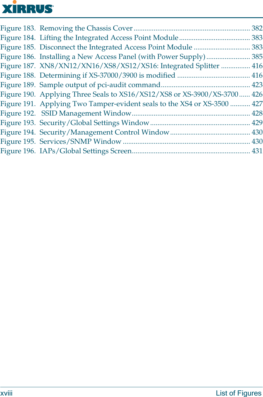 Wi-Fi Arrayxviii List of FiguresFigure 183. Removing the Chassis Cover................................................................ 382Figure 184. Lifting the Integrated Access Point Module....................................... 383Figure 185. Disconnect the Integrated Access Point Module ............................... 383Figure 186. Installing a New Access Panel (with Power Supply)........................ 385Figure 187. XN8/XN12/XN16/XS8/XS12/XS16: Integrated Splitter ................ 416Figure 188. Determining if XS-37000/3900 is modified ........................................ 416Figure 189. Sample output of pci-audit command................................................. 423Figure 190. Applying Three Seals to XS16/XS12/XS8 or XS-3900/XS-3700...... 426Figure 191. Applying Two Tamper-evident seals to the XS4 or XS-3500 ........... 427Figure 192.  SSID Management Window................................................................. 428Figure 193. Security/Global Settings Window....................................................... 429Figure 194. Security/Management Control Window............................................ 430Figure 195. Services/SNMP Window ...................................................................... 430Figure 196. IAPs/Global Settings Screen................................................................. 431