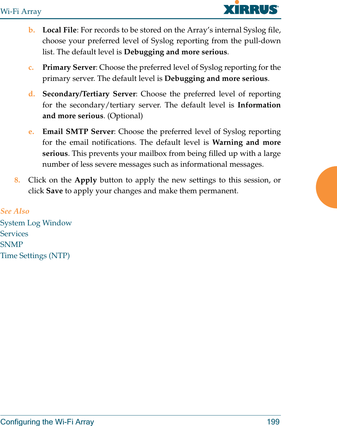 Wi-Fi ArrayConfiguring the Wi-Fi Array 199b. Local File: For records to be stored on the Array’s internal Syslog file, choose your preferred level of Syslog reporting from the pull-down list. The default level is Debugging and more serious.c. Primary Server: Choose the preferred level of Syslog reporting for the primary server. The default level is Debugging and more serious.d. Secondary/Tertiary Server: Choose the preferred level of reporting for the secondary/tertiary server. The default level is Information and more serious. (Optional)e. Email SMTP Server: Choose the preferred level of Syslog reporting for the email notifications. The default level is Warning and more serious. This prevents your mailbox from being filled up with a large number of less severe messages such as informational messages. 8. Click on the Apply button to apply the new settings to this session, or click Save to apply your changes and make them permanent. See AlsoSystem Log WindowServicesSNMPTime Settings (NTP)