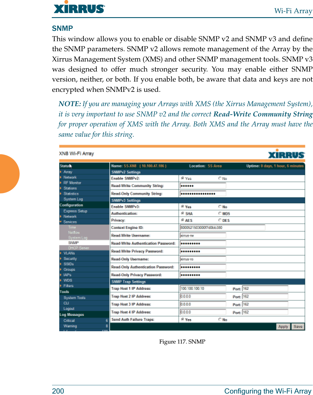 Wi-Fi Array200 Configuring the Wi-Fi ArraySNMPThis window allows you to enable or disable SNMP v2 and SNMP v3 and define the SNMP parameters. SNMP v2 allows remote management of the Array by the Xirrus Management System (XMS) and other SNMP management tools. SNMP v3 was designed to offer much stronger security. You may enable either SNMP version, neither, or both. If you enable both, be aware that data and keys are not encrypted when SNMPv2 is used. NOTE: If you are managing your Arrays with XMS (the Xirrus Management System), it is very important to use SNMP v2 and the correct Read-Write Community Stringfor proper operation of XMS with the Array. Both XMS and the Array must have the same value for this string. Figure 117. SNMP 