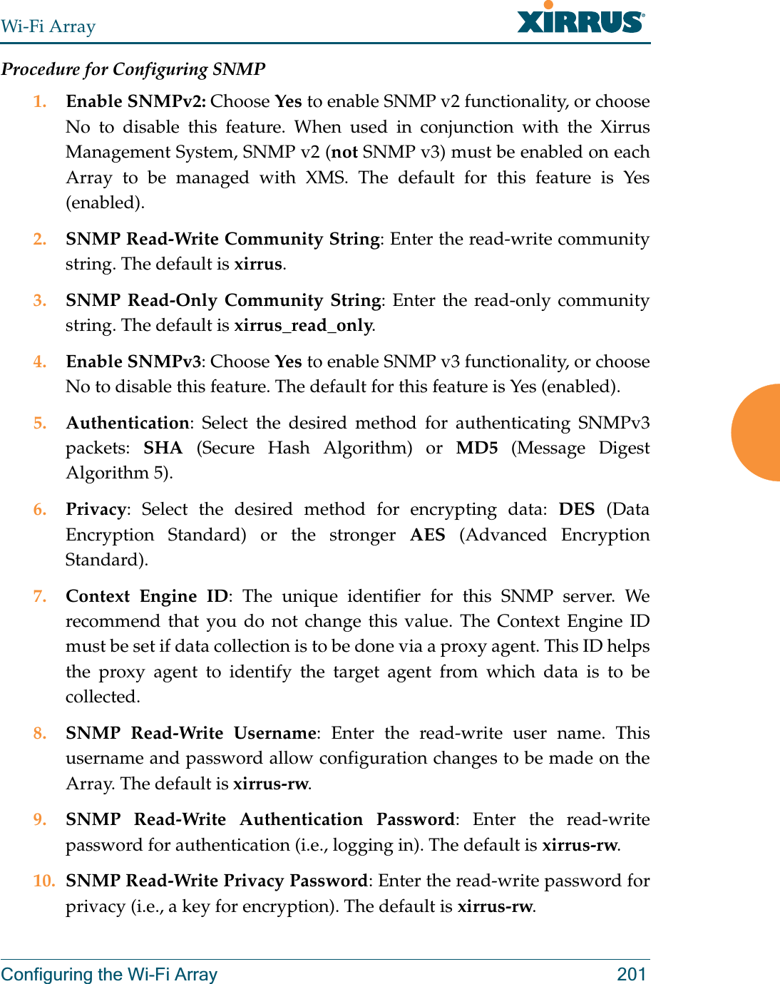 Wi-Fi ArrayConfiguring the Wi-Fi Array 201Procedure for Configuring SNMP1. Enable SNMPv2: Choose Yes to enable SNMP v2 functionality, or choose No to disable this feature. When used in conjunction with the Xirrus Management System, SNMP v2 (not SNMP v3) must be enabled on each Array to be managed with XMS. The default for this feature is Yes (enabled).2. SNMP Read-Write Community String: Enter the read-write community string. The default is xirrus.3. SNMP Read-Only Community String: Enter the read-only community string. The default is xirrus_read_only.4. Enable SNMPv3: Choose Yes to enable SNMP v3 functionality, or choose No to disable this feature. The default for this feature is Yes (enabled). 5. Authentication: Select the desired method for authenticating SNMPv3 packets:  SHA (Secure Hash Algorithm) or MD5 (Message Digest Algorithm 5).6. Privacy: Select the desired method for encrypting data: DES (Data Encryption Standard) or the stronger AES (Advanced Encryption Standard).7. Context Engine ID: The unique identifier for this SNMP server. We recommend that you do not change this value. The Context Engine ID must be set if data collection is to be done via a proxy agent. This ID helps the proxy agent to identify the target agent from which data is to be collected. 8. SNMP Read-Write Username: Enter the read-write user name. This username and password allow configuration changes to be made on the Array. The default is xirrus-rw.9. SNMP Read-Write Authentication Password: Enter the read-write password for authentication (i.e., logging in). The default is xirrus-rw. 10. SNMP Read-Write Privacy Password: Enter the read-write password for privacy (i.e., a key for encryption). The default is xirrus-rw. 