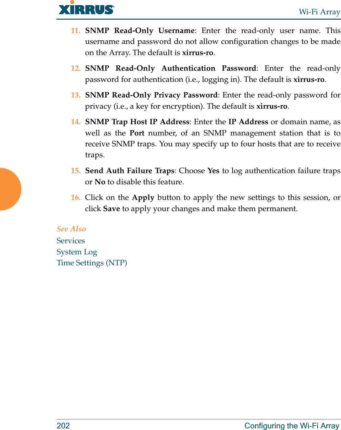 Wi-Fi Array202 Configuring the Wi-Fi Array11. SNMP Read-Only Username: Enter the read-only user name. This username and password do not allow configuration changes to be made on the Array. The default is xirrus-ro.12. SNMP Read-Only Authentication Password: Enter the read-only password for authentication (i.e., logging in). The default is xirrus-ro. 13. SNMP Read-Only Privacy Password: Enter the read-only password for privacy (i.e., a key for encryption). The default is xirrus-ro. 14. SNMP Trap Host IP Address: Enter the IP Address or domain name, as well as the Port number, of an SNMP management station that is to receive SNMP traps. You may specify up to four hosts that are to receive traps. 15. Send Auth Failure Traps: Choose Yes to log authentication failure traps or No to disable this feature.16. Click on the Apply button to apply the new settings to this session, or click Save to apply your changes and make them permanent.See AlsoServicesSystem LogTime Settings (NTP)