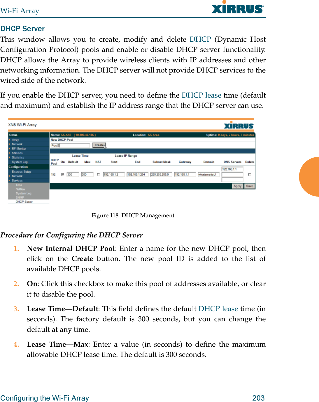 Wi-Fi ArrayConfiguring the Wi-Fi Array 203DHCP ServerThis window allows you to create, modify and delete DHCP (Dynamic Host Configuration Protocol) pools and enable or disable DHCP server functionality. DHCP allows the Array to provide wireless clients with IP addresses and other networking information. The DHCP server will not provide DHCP services to the wired side of the network.If you enable the DHCP server, you need to define the DHCP lease time (default and maximum) and establish the IP address range that the DHCP server can use. Figure 118. DHCP ManagementProcedure for Configuring the DHCP Server1. New Internal DHCP Pool: Enter a name for the new DHCP pool, then click on the Create button. The new pool ID is added to the list of available DHCP pools.2. On: Click this checkbox to make this pool of addresses available, or clear it to disable the pool.3. Lease Time—Default: This field defines the default DHCP lease time (in seconds). The factory default is 300 seconds, but you can change the default at any time.4. Lease Time—Max: Enter a value (in seconds) to define the maximum allowable DHCP lease time. The default is 300 seconds.