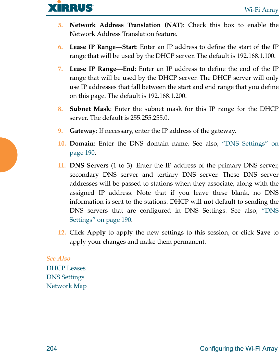 Wi-Fi Array204 Configuring the Wi-Fi Array5. Network Address Translation (NAT): Check this box to enable the Network Address Translation feature.6. Lease IP Range—Start: Enter an IP address to define the start of the IP range that will be used by the DHCP server. The default is 192.168.1.100.7. Lease IP Range—End: Enter an IP address to define the end of the IP range that will be used by the DHCP server. The DHCP server will only use IP addresses that fall between the start and end range that you define on this page. The default is 192.168.1.200.8. Subnet Mask: Enter the subnet mask for this IP range for the DHCP server. The default is 255.255.255.0.9. Gateway: If necessary, enter the IP address of the gateway.10. Domain: Enter the DNS domain name. See also, “DNS Settings” on page 190.11. DNS Servers (1 to 3): Enter the IP address of the primary DNS server, secondary DNS server and tertiary DNS server. These DNS server addresses will be passed to stations when they associate, along with the assigned IP address. Note that if you leave these blank, no DNS information is sent to the stations. DHCP will not default to sending the DNS servers that are configured in DNS Settings. See also, “DNS Settings” on page 190.12. Click  Apply to apply the new settings to this session, or click Save to apply your changes and make them permanent.See AlsoDHCP LeasesDNS SettingsNetwork Map