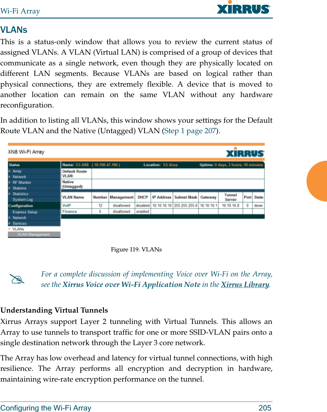 Wi-Fi ArrayConfiguring the Wi-Fi Array 205VLANsThis is a status-only window that allows you to review the current status of assigned VLANs. A VLAN (Virtual LAN) is comprised of a group of devices that communicate as a single network, even though they are physically located on different LAN segments. Because VLANs are based on logical rather than physical connections, they are extremely flexible. A device that is moved to another location can remain on the same VLAN without any hardware reconfiguration.In addition to listing all VLANs, this window shows your settings for the Default Route VLAN and the Native (Untagged) VLAN (Step 1 page 207). Figure 119. VLANsUnderstanding Virtual Tunnels Xirrus Arrays support Layer 2 tunneling with Virtual Tunnels. This allows an Array to use tunnels to transport traffic for one or more SSID-VLAN pairs onto a single destination network through the Layer 3 core network. The Array has low overhead and latency for virtual tunnel connections, with high resilience. The Array performs all encryption and decryption in hardware, maintaining wire-rate encryption performance on the tunnel. #For a complete discussion of implementing Voice over Wi-Fi on the Array, see the Xirrus Voice over Wi-Fi Application Note in the Xirrus Library. 