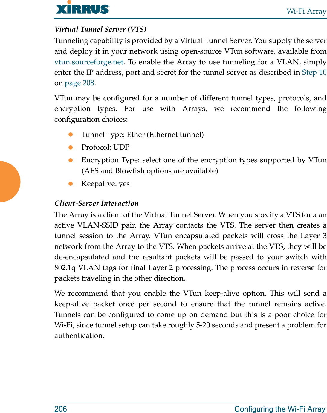 Wi-Fi Array206 Configuring the Wi-Fi ArrayVirtual Tunnel Server (VTS)Tunneling capability is provided by a Virtual Tunnel Server. You supply the server and deploy it in your network using open-source VTun software, available from vtun.sourceforge.net. To enable the Array to use tunneling for a VLAN, simply enter the IP address, port and secret for the tunnel server as described in Step 10on page 208. VTun may be configured for a number of different tunnel types, protocols, and encryption types. For use with Arrays, we recommend the following configuration choices:zTunnel Type: Ether (Ethernet tunnel) zProtocol: UDPzEncryption Type: select one of the encryption types supported by VTun (AES and Blowfish options are available) zKeepalive: yesClient-Server InteractionThe Array is a client of the Virtual Tunnel Server. When you specify a VTS for a an active VLAN-SSID pair, the Array contacts the VTS. The server then creates a tunnel session to the Array. VTun encapsulated packets will cross the Layer 3 network from the Array to the VTS. When packets arrive at the VTS, they will be de-encapsulated and the resultant packets will be passed to your switch with 802.1q VLAN tags for final Layer 2 processing. The process occurs in reverse for packets traveling in the other direction. We recommend that you enable the VTun keep-alive option. This will send a keep-alive packet once per second to ensure that the tunnel remains active. Tunnels can be configured to come up on demand but this is a poor choice for Wi-Fi, since tunnel setup can take roughly 5-20 seconds and present a problem for authentication. 