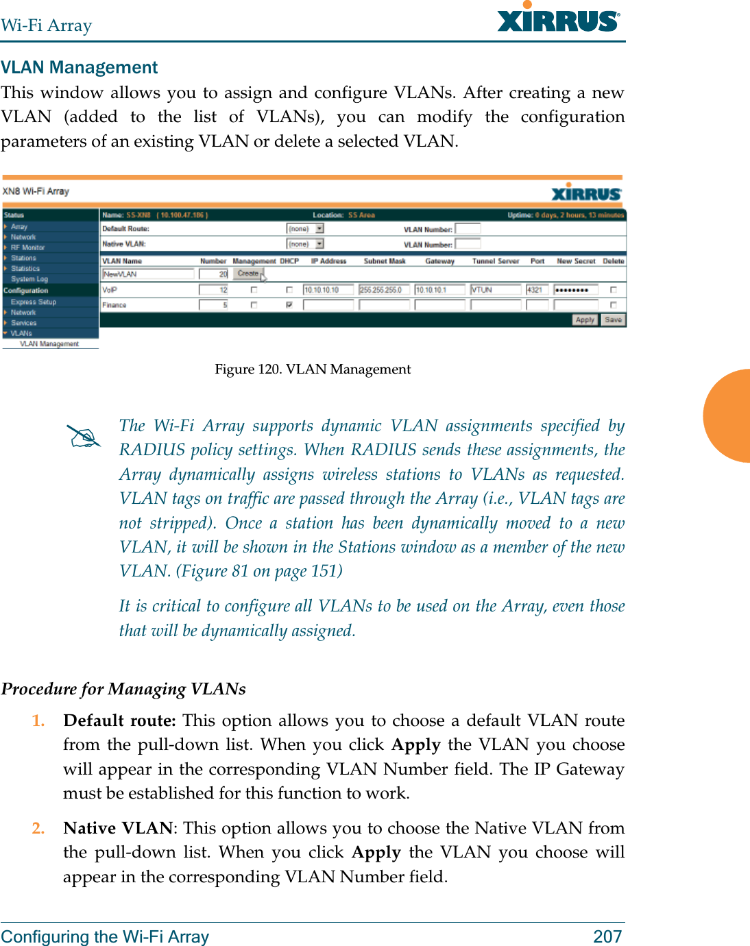 Wi-Fi ArrayConfiguring the Wi-Fi Array 207VLAN ManagementThis window allows you to assign and configure VLANs. After creating a new VLAN (added to the list of VLANs), you can modify the configuration parameters of an existing VLAN or delete a selected VLAN.Figure 120. VLAN ManagementProcedure for Managing VLANs1. Default route: This option allows you to choose a default VLAN route from the pull-down list. When you click Apply the VLAN you choose will appear in the corresponding VLAN Number field. The IP Gateway must be established for this function to work.2. Native VLAN: This option allows you to choose the Native VLAN from the pull-down list. When you click Apply the VLAN you choose will appear in the corresponding VLAN Number field.#The Wi-Fi Array supports dynamic VLAN assignments specified by RADIUS policy settings. When RADIUS sends these assignments, the Array dynamically assigns wireless stations to VLANs as requested. VLAN tags on traffic are passed through the Array (i.e., VLAN tags are not stripped). Once a station has been dynamically moved to a new VLAN, it will be shown in the Stations window as a member of the new VLAN. (Figure 81 on page 151)It is critical to configure all VLANs to be used on the Array, even those that will be dynamically assigned. 