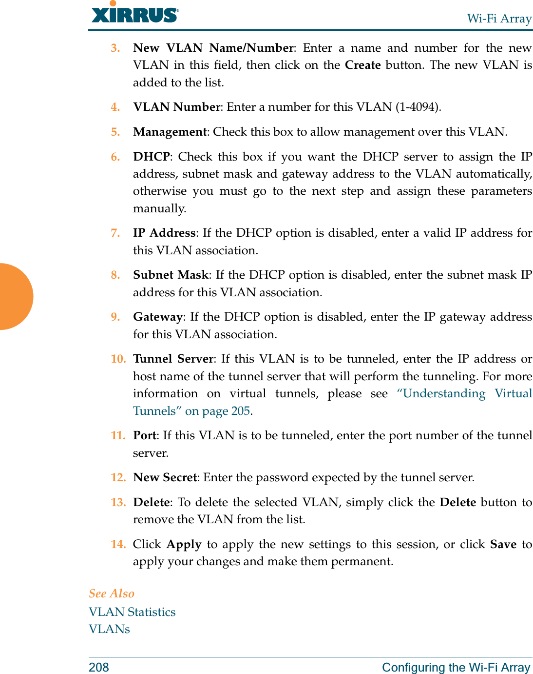 Wi-Fi Array208 Configuring the Wi-Fi Array3. New VLAN Name/Number: Enter a name and number for the new VLAN in this field, then click on the Create button. The new VLAN is added to the list.4. VLAN Number: Enter a number for this VLAN (1-4094).5. Management: Check this box to allow management over this VLAN.6. DHCP: Check this box if you want the DHCP server to assign the IP address, subnet mask and gateway address to the VLAN automatically, otherwise you must go to the next step and assign these parameters manually.7. IP Address: If the DHCP option is disabled, enter a valid IP address for this VLAN association.8. Subnet Mask: If the DHCP option is disabled, enter the subnet mask IP address for this VLAN association.9. Gateway: If the DHCP option is disabled, enter the IP gateway address for this VLAN association.10. Tunnel Server: If this VLAN is to be tunneled, enter the IP address or host name of the tunnel server that will perform the tunneling. For more information on virtual tunnels, please see “Understanding Virtual Tunnels” on page 205. 11. Port: If this VLAN is to be tunneled, enter the port number of the tunnel server. 12. New Secret: Enter the password expected by the tunnel server.13. Delete: To delete the selected VLAN, simply click the Delete button to remove the VLAN from the list.14. Click  Apply to apply the new settings to this session, or click Save to apply your changes and make them permanent.See AlsoVLAN StatisticsVLANs