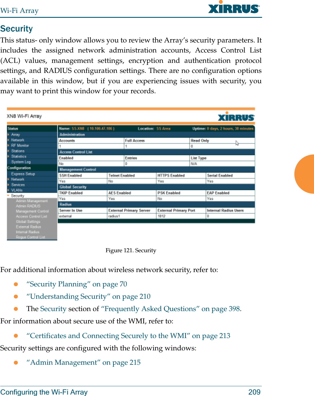 Wi-Fi ArrayConfiguring the Wi-Fi Array 209SecurityThis status- only window allows you to review the Array’s security parameters. It includes the assigned network administration accounts, Access Control List (ACL) values, management settings, encryption and authentication protocol settings, and RADIUS configuration settings. There are no configuration options available in this window, but if you are experiencing issues with security, you may want to print this window for your records.Figure 121. Security For additional information about wireless network security, refer to:z“Security Planning” on page 70z“Understanding Security” on page 210zThe Security section of “Frequently Asked Questions” on page 398.For information about secure use of the WMI, refer to:z“Certificates and Connecting Securely to the WMI” on page 213Security settings are configured with the following windows:z“Admin Management” on page 215