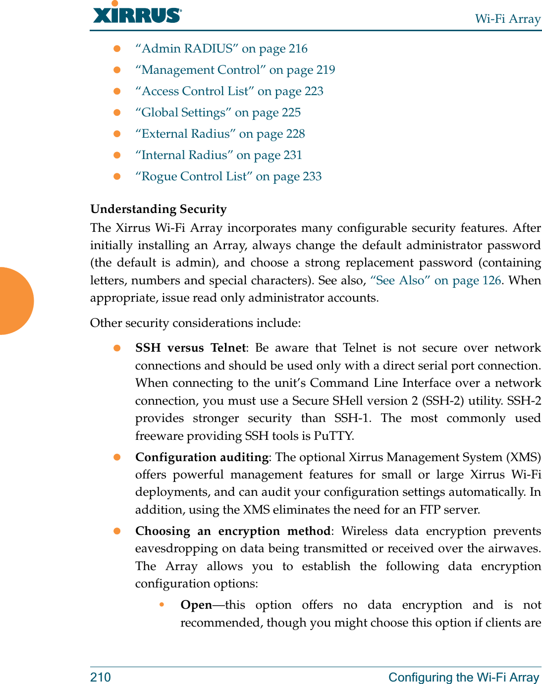 Wi-Fi Array210 Configuring the Wi-Fi Arrayz“Admin RADIUS” on page 216z“Management Control” on page 219z“Access Control List” on page 223z“Global Settings” on page 225z“External Radius” on page 228z“Internal Radius” on page 231z“Rogue Control List” on page 233 Understanding SecurityThe Xirrus Wi-Fi Array incorporates many configurable security features. After initially installing an Array, always change the default administrator password (the default is admin), and choose a strong replacement password (containing letters, numbers and special characters). See also, “See Also” on page 126. When appropriate, issue read only administrator accounts.Other security considerations include:zSSH versus Telnet: Be aware that Telnet is not secure over network connections and should be used only with a direct serial port connection. When connecting to the unit’s Command Line Interface over a network connection, you must use a Secure SHell version 2 (SSH-2) utility. SSH-2 provides stronger security than SSH-1. The most commonly used freeware providing SSH tools is PuTTY.zConfiguration auditing: The optional Xirrus Management System (XMS) offers powerful management features for small or large Xirrus Wi-Fi deployments, and can audit your configuration settings automatically. In addition, using the XMS eliminates the need for an FTP server.zChoosing an encryption method: Wireless data encryption prevents eavesdropping on data being transmitted or received over the airwaves. The Array allows you to establish the following data encryption configuration options:•Open—this option offers no data encryption and is not recommended, though you might choose this option if clients are 