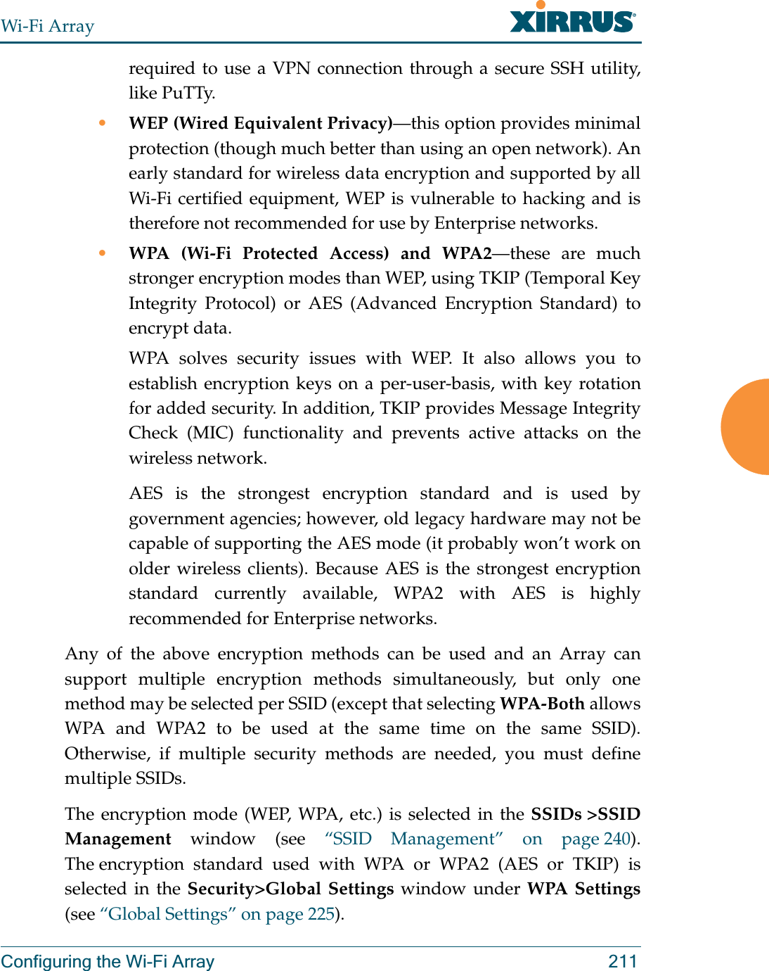 Wi-Fi ArrayConfiguring the Wi-Fi Array 211required to use a VPN connection through a secure SSH utility, like PuTTy.•WEP (Wired Equivalent Privacy)—this option provides minimal protection (though much better than using an open network). An early standard for wireless data encryption and supported by all Wi-Fi certified equipment, WEP is vulnerable to hacking and is therefore not recommended for use by Enterprise networks.•WPA (Wi-Fi Protected Access) and WPA2—these are much stronger encryption modes than WEP, using TKIP (Temporal Key Integrity Protocol) or AES (Advanced Encryption Standard) to encrypt data.WPA solves security issues with WEP. It also allows you to establish encryption keys on a per-user-basis, with key rotation for added security. In addition, TKIP provides Message Integrity Check (MIC) functionality and prevents active attacks on the wireless network.AES is the strongest encryption standard and is used by government agencies; however, old legacy hardware may not be capable of supporting the AES mode (it probably won’t work on older wireless clients). Because AES is the strongest encryption standard currently available, WPA2 with AES is highly recommended for Enterprise networks. Any of the above encryption methods can be used and an Array can support multiple encryption methods simultaneously, but only one method may be selected per SSID (except that selecting WPA-Both allows WPA and WPA2 to be used at the same time on the same SSID).Otherwise, if multiple security methods are needed, you must define multiple SSIDs.The encryption mode (WEP, WPA, etc.) is selected in the SSIDs &gt;SSID Management window (see “SSID Management” on page 240). The encryption standard used with WPA or WPA2 (AES or TKIP) is selected in the Security&gt;Global Settings window under WPA Settings(see “Global Settings” on page 225). 