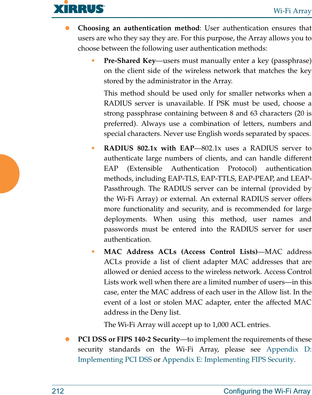 Wi-Fi Array212 Configuring the Wi-Fi ArrayzChoosing an authentication method: User authentication ensures that users are who they say they are. For this purpose, the Array allows you to choose between the following user authentication methods:•Pre-Shared Key—users must manually enter a key (passphrase) on the client side of the wireless network that matches the key stored by the administrator in the Array.This method should be used only for smaller networks when a RADIUS server is unavailable. If PSK must be used, choose a strong passphrase containing between 8 and 63 characters (20 is preferred). Always use a combination of letters, numbers and special characters. Never use English words separated by spaces.•RADIUS 802.1x with EAP—802.1x uses a RADIUS server to authenticate large numbers of clients, and can handle different EAP (Extensible Authentication Protocol) authentication methods, including EAP-TLS, EAP-TTLS, EAP-PEAP, and LEAP-Passthrough. The RADIUS server can be internal (provided by the Wi-Fi Array) or external. An external RADIUS server offers more functionality and security, and is recommended for large deployments. When using this method, user names and passwords must be entered into the RADIUS server for user authentication.•MAC Address ACLs (Access Control Lists)—MAC address ACLs provide a list of client adapter MAC addresses that are allowed or denied access to the wireless network. Access Control Lists work well when there are a limited number of users—in this case, enter the MAC address of each user in the Allow list. In the event of a lost or stolen MAC adapter, enter the affected MAC address in the Deny list.The Wi-Fi Array will accept up to 1,000 ACL entries.zPCI DSS or FIPS 140-2 Security—to implement the requirements of these security standards on the Wi-Fi Array, please see Appendix D: Implementing PCI DSS or Appendix E: Implementing FIPS Security.