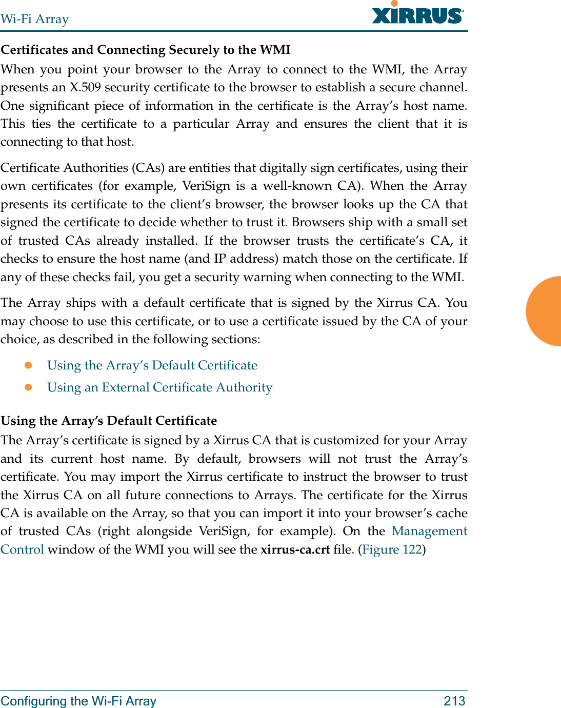 Wi-Fi ArrayConfiguring the Wi-Fi Array 213Certificates and Connecting Securely to the WMIWhen you point your browser to the Array to connect to the WMI, the Array presents an X.509 security certificate to the browser to establish a secure channel. One significant piece of information in the certificate is the Array’s host name. This ties the certificate to a particular Array and ensures the client that it is connecting to that host.Certificate Authorities (CAs) are entities that digitally sign certificates, using their own certificates (for example, VeriSign is a well-known CA). When the Array presents its certificate to the client’s browser, the browser looks up the CA that signed the certificate to decide whether to trust it. Browsers ship with a small set of trusted CAs already installed. If the browser trusts the certificate’s CA, it checks to ensure the host name (and IP address) match those on the certificate. If any of these checks fail, you get a security warning when connecting to the WMI. The Array ships with a default certificate that is signed by the Xirrus CA. You may choose to use this certificate, or to use a certificate issued by the CA of your choice, as described in the following sections:zUsing the Array’s Default CertificatezUsing an External Certificate AuthorityUsing the Array’s Default CertificateThe Array’s certificate is signed by a Xirrus CA that is customized for your Array and its current host name. By default, browsers will not trust the Array’s certificate. You may import the Xirrus certificate to instruct the browser to trust the Xirrus CA on all future connections to Arrays. The certificate for the Xirrus CA is available on the Array, so that you can import it into your browser’s cache of trusted CAs (right alongside VeriSign, for example). On the Management Control window of the WMI you will see the xirrus-ca.crt file. (Figure 122) 