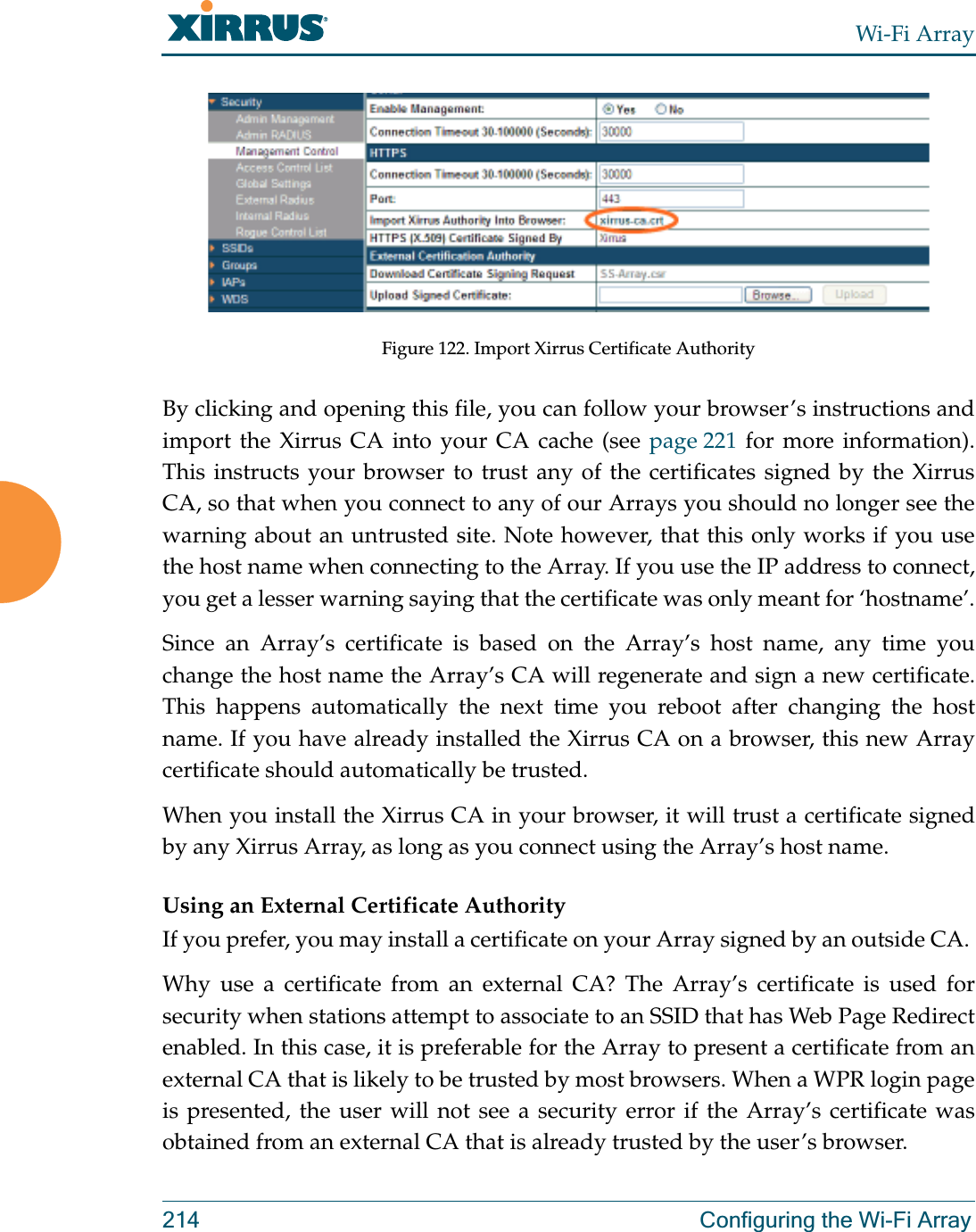 Wi-Fi Array214 Configuring the Wi-Fi ArrayFigure 122. Import Xirrus Certificate AuthorityBy clicking and opening this file, you can follow your browser’s instructions and import the Xirrus CA into your CA cache (see page 221 for more information).This instructs your browser to trust any of the certificates signed by the Xirrus CA, so that when you connect to any of our Arrays you should no longer see the warning about an untrusted site. Note however, that this only works if you use the host name when connecting to the Array. If you use the IP address to connect, you get a lesser warning saying that the certificate was only meant for ‘hostname’.Since an Array’s certificate is based on the Array’s host name, any time you change the host name the Array’s CA will regenerate and sign a new certificate. This happens automatically the next time you reboot after changing the host name. If you have already installed the Xirrus CA on a browser, this new Array certificate should automatically be trusted. When you install the Xirrus CA in your browser, it will trust a certificate signed by any Xirrus Array, as long as you connect using the Array’s host name. Using an External Certificate AuthorityIf you prefer, you may install a certificate on your Array signed by an outside CA. Why use a certificate from an external CA? The Array’s certificate is used for security when stations attempt to associate to an SSID that has Web Page Redirect enabled. In this case, it is preferable for the Array to present a certificate from an external CA that is likely to be trusted by most browsers. When a WPR login page is presented, the user will not see a security error if the Array’s certificate was obtained from an external CA that is already trusted by the user’s browser. 