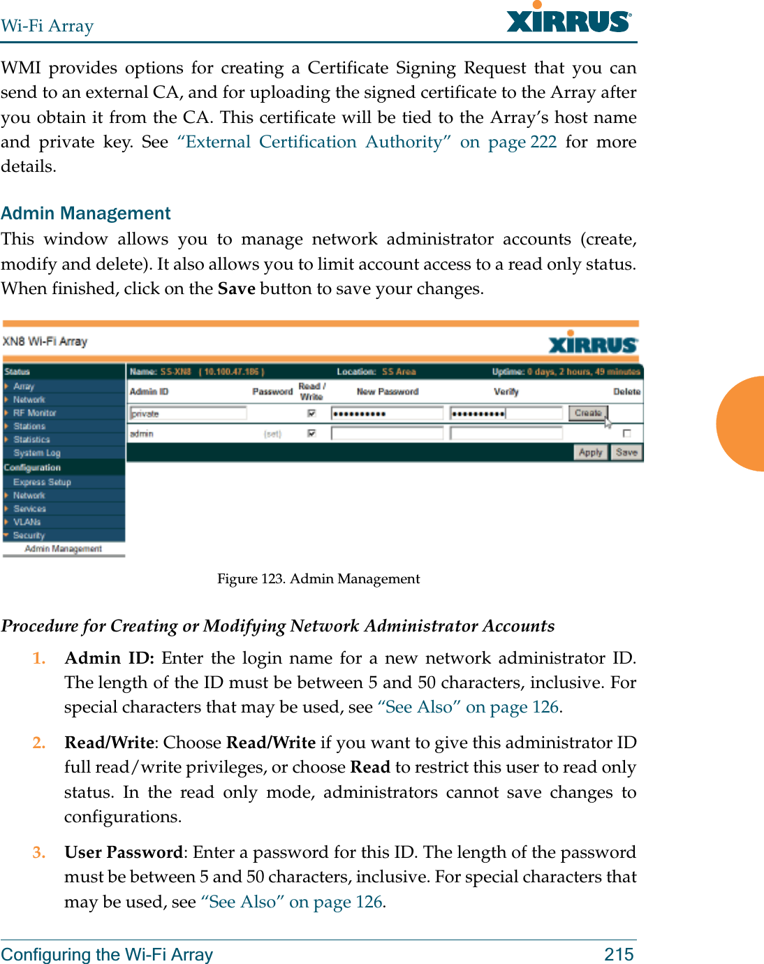 Wi-Fi ArrayConfiguring the Wi-Fi Array 215WMI provides options for creating a Certificate Signing Request that you can send to an external CA, and for uploading the signed certificate to the Array after you obtain it from the CA. This certificate will be tied to the Array’s host name and private key. See “External Certification Authority” on page 222 for more details. Admin ManagementThis window allows you to manage network administrator accounts (create, modify and delete). It also allows you to limit account access to a read only status. When finished, click on the Save button to save your changes.Figure 123. Admin Management Procedure for Creating or Modifying Network Administrator Accounts1. Admin ID: Enter the login name for a new network administrator ID. The length of the ID must be between 5 and 50 characters, inclusive. For special characters that may be used, see “See Also” on page 126. 2. Read/Write: Choose Read/Write if you want to give this administrator ID full read/write privileges, or choose Read to restrict this user to read only status. In the read only mode, administrators cannot save changes to configurations.3. User Password: Enter a password for this ID. The length of the password must be between 5 and 50 characters, inclusive. For special characters that may be used, see “See Also” on page 126.