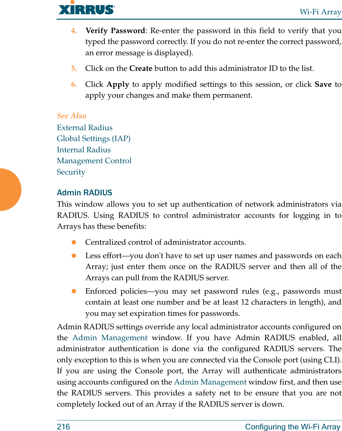 Wi-Fi Array216 Configuring the Wi-Fi Array4. Verify Password: Re-enter the password in this field to verify that you typed the password correctly. If you do not re-enter the correct password, an error message is displayed).5. Click on the Create button to add this administrator ID to the list.6. Click Apply to apply modified settings to this session, or click Save to apply your changes and make them permanent.See AlsoExternal RadiusGlobal Settings (IAP)Internal RadiusManagement ControlSecurityAdmin RADIUSThis window allows you to set up authentication of network administrators via RADIUS. Using RADIUS to control administrator accounts for logging in to Arrays has these benefits: zCentralized control of administrator accounts. zLess effort—you don&apos;t have to set up user names and passwords on each Array; just enter them once on the RADIUS server and then all of the Arrays can pull from the RADIUS server. zEnforced policies—you may set password rules (e.g., passwords must contain at least one number and be at least 12 characters in length), and you may set expiration times for passwords. Admin RADIUS settings override any local administrator accounts configured on the  Admin Management window. If you have Admin RADIUS enabled, all administrator authentication is done via the configured RADIUS servers. The only exception to this is when you are connected via the Console port (using CLI). If you are using the Console port, the Array will authenticate administrators using accounts configured on the Admin Management window first, and then use the RADIUS servers. This provides a safety net to be ensure that you are not completely locked out of an Array if the RADIUS server is down.