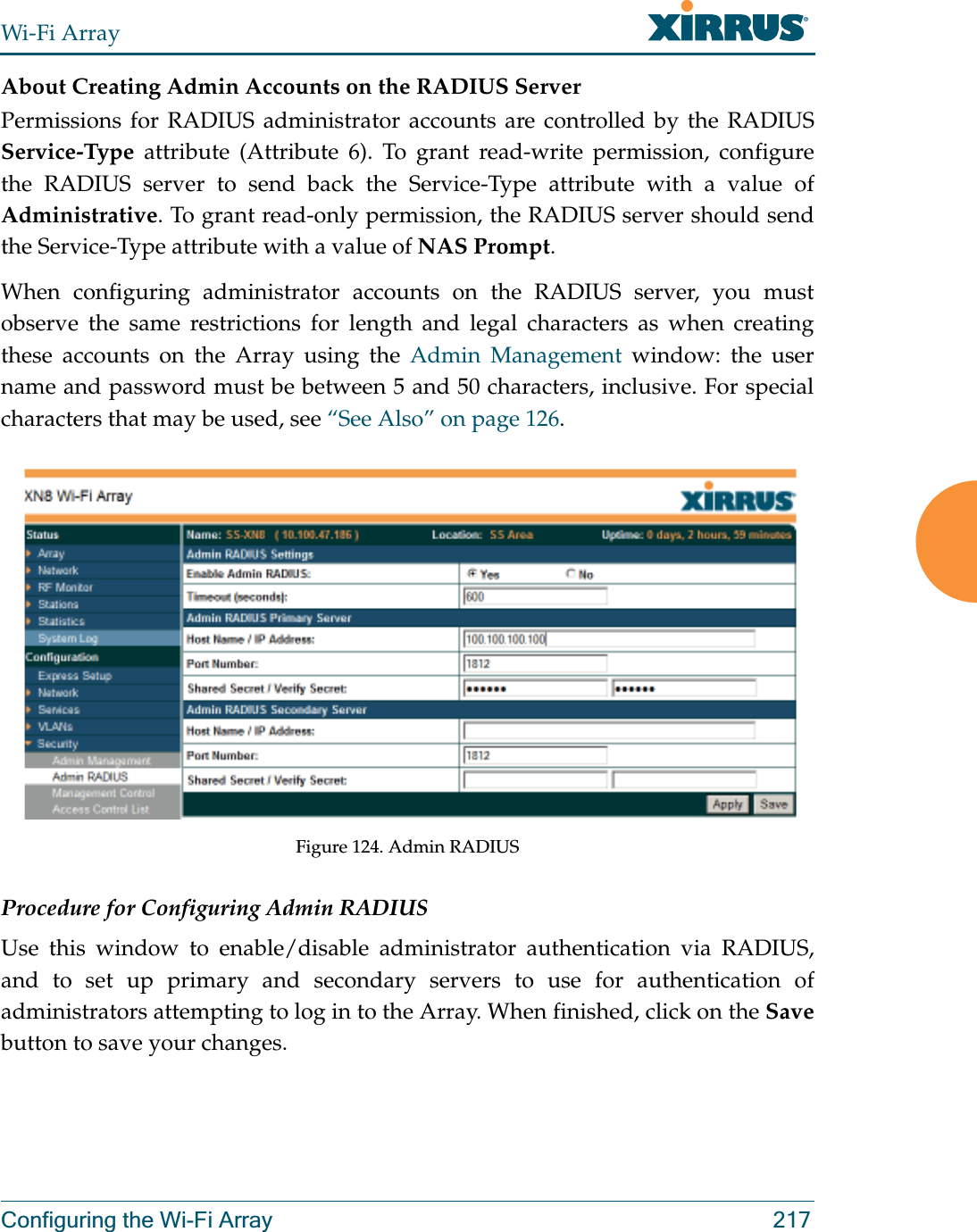 Wi-Fi ArrayConfiguring the Wi-Fi Array 217About Creating Admin Accounts on the RADIUS ServerPermissions for RADIUS administrator accounts are controlled by the RADIUS Service-Type attribute (Attribute 6). To grant read-write permission, configure the RADIUS server to send back the Service-Type attribute with a value of Administrative. To grant read-only permission, the RADIUS server should send the Service-Type attribute with a value of NAS Prompt. When configuring administrator accounts on the RADIUS server, you must observe the same restrictions for length and legal characters as when creating these accounts on the Array using the Admin Management window: the user name and password must be between 5 and 50 characters, inclusive. For special characters that may be used, see “See Also” on page 126. Figure 124. Admin RADIUS Procedure for Configuring Admin RADIUS Use this window to enable/disable administrator authentication via RADIUS, and to set up primary and secondary servers to use for authentication of administrators attempting to log in to the Array. When finished, click on the Savebutton to save your changes.