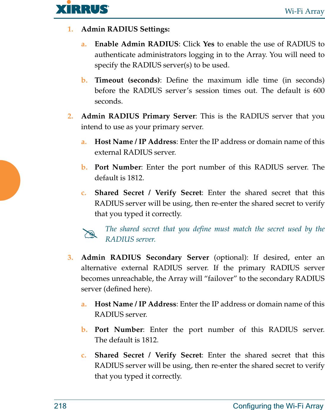 Wi-Fi Array218 Configuring the Wi-Fi Array1. Admin RADIUS Settings: a. Enable Admin RADIUS: Click Yes to enable the use of RADIUS to authenticate administrators logging in to the Array. You will need to specify the RADIUS server(s) to be used. b. Timeout (seconds): Define the maximum idle time (in seconds) before the RADIUS server’s session times out. The default is 600 seconds.2. Admin RADIUS Primary Server: This is the RADIUS server that you intend to use as your primary server.a. Host Name / IP Address: Enter the IP address or domain name of this external RADIUS server.b. Port Number: Enter the port number of this RADIUS server. The default is 1812.c. Shared Secret / Verify Secret: Enter the shared secret that this RADIUS server will be using, then re-enter the shared secret to verify that you typed it correctly.3. Admin RADIUS Secondary Server (optional): If desired, enter an alternative external RADIUS server. If the primary RADIUS server becomes unreachable, the Array will “failover” to the secondary RADIUS server (defined here).a. Host Name / IP Address: Enter the IP address or domain name of this RADIUS server.b. Port Number: Enter the port number of this RADIUS server. The default is 1812.c. Shared Secret / Verify Secret: Enter the shared secret that this RADIUS server will be using, then re-enter the shared secret to verify that you typed it correctly.#The shared secret that you define must match the secret used by the RADIUS server.