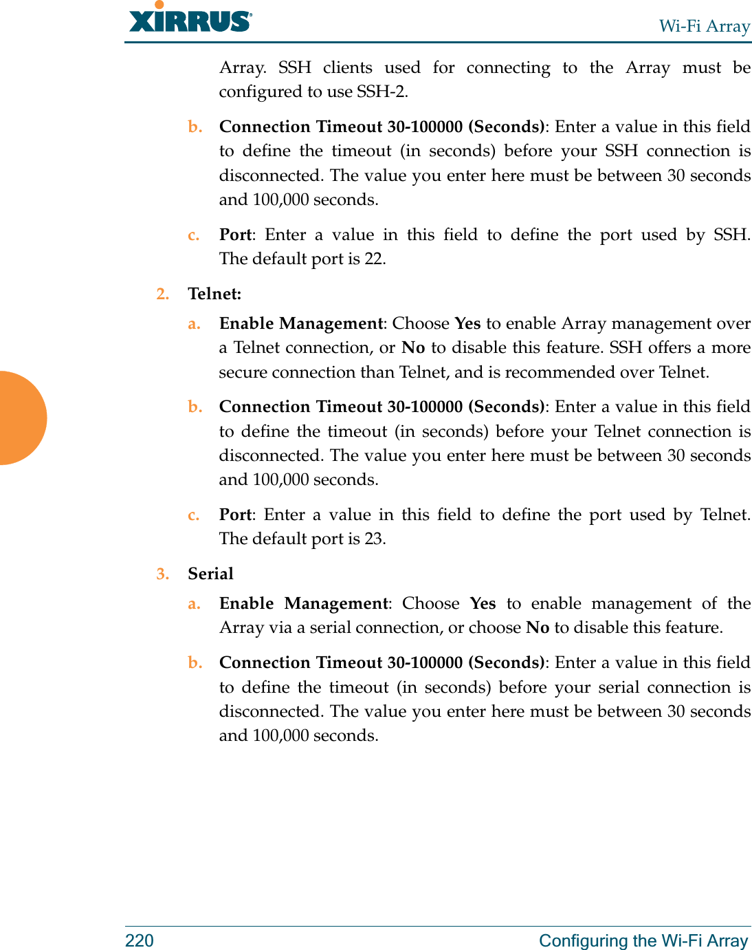 Wi-Fi Array220 Configuring the Wi-Fi ArrayArray. SSH clients used for connecting to the Array must be configured to use SSH-2. b. Connection Timeout 30-100000 (Seconds): Enter a value in this field to define the timeout (in seconds) before your SSH connection is disconnected. The value you enter here must be between 30 seconds and 100,000 seconds.c. Port: Enter a value in this field to define the port used by SSH. The default port is 22.2. Telnet:a. Enable Management: Choose Yes to enable Array management over a Telnet connection, or No to disable this feature. SSH offers a more secure connection than Telnet, and is recommended over Telnet. b. Connection Timeout 30-100000 (Seconds): Enter a value in this field to define the timeout (in seconds) before your Telnet connection is disconnected. The value you enter here must be between 30 seconds and 100,000 seconds.c. Port: Enter a value in this field to define the port used by Telnet. The default port is 23.3. Seriala. Enable Management: Choose Yes to enable management of the Array via a serial connection, or choose No to disable this feature.b. Connection Timeout 30-100000 (Seconds): Enter a value in this field to define the timeout (in seconds) before your serial connection is disconnected. The value you enter here must be between 30 seconds and 100,000 seconds.