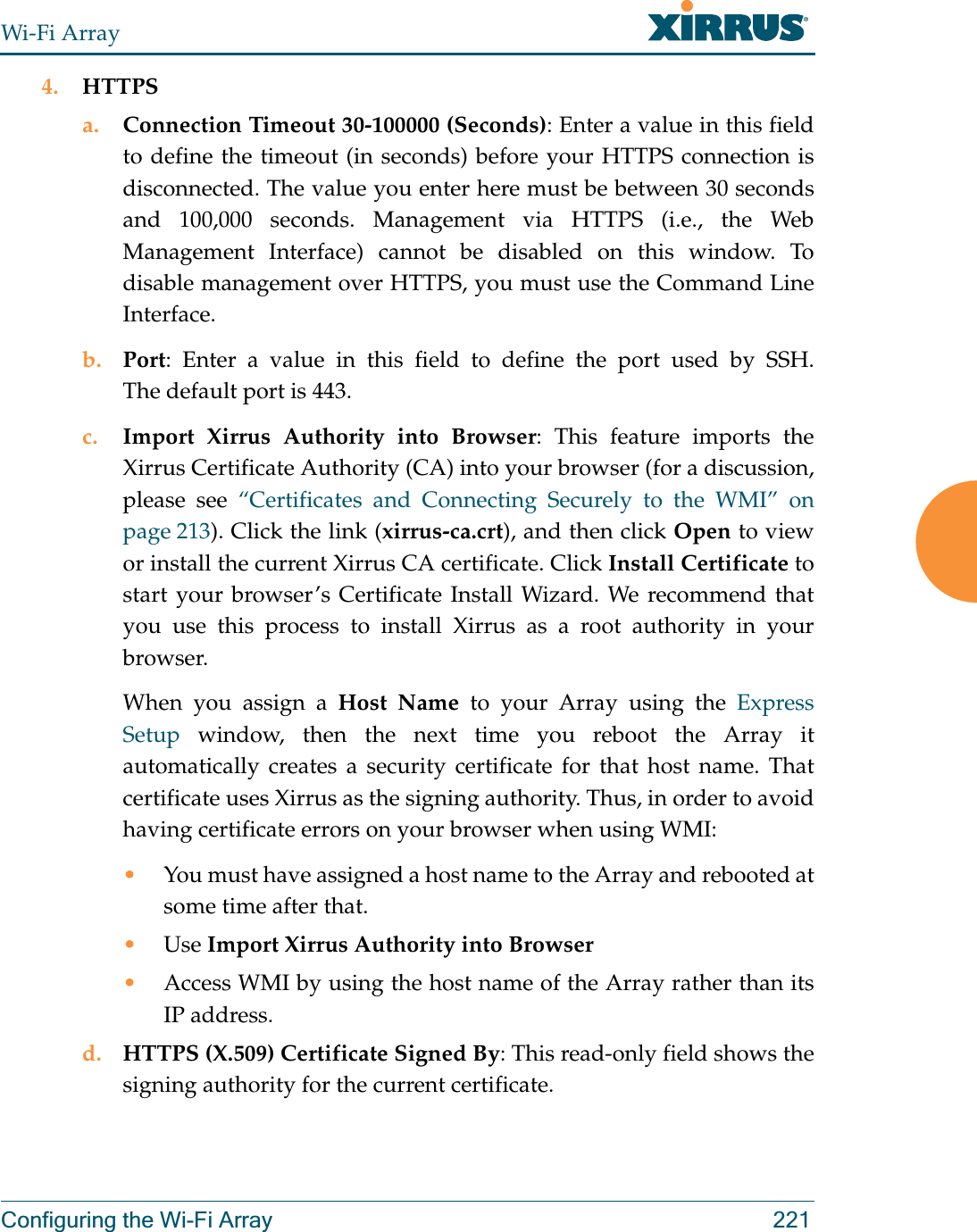 Wi-Fi ArrayConfiguring the Wi-Fi Array 2214. HTTPSa. Connection Timeout 30-100000 (Seconds): Enter a value in this field to define the timeout (in seconds) before your HTTPS connection is disconnected. The value you enter here must be between 30 seconds and 100,000 seconds. Management via HTTPS (i.e., the Web Management Interface) cannot be disabled on this window. To disable management over HTTPS, you must use the Command Line Interface. b. Port: Enter a value in this field to define the port used by SSH. The default port is 443.c. Import Xirrus Authority into Browser: This feature imports the Xirrus Certificate Authority (CA) into your browser (for a discussion, please see “Certificates and Connecting Securely to the WMI” on page 213). Click the link (xirrus-ca.crt), and then click Open to view or install the current Xirrus CA certificate. Click Install Certificate to start your browser’s Certificate Install Wizard. We recommend that you use this process to install Xirrus as a root authority in your browser. When you assign a Host Name to your Array using the Express Setup window, then the next time you reboot the Array it automatically creates a security certificate for that host name. That certificate uses Xirrus as the signing authority. Thus, in order to avoid having certificate errors on your browser when using WMI:•You must have assigned a host name to the Array and rebooted at some time after that.•Use Import Xirrus Authority into Browser•Access WMI by using the host name of the Array rather than its IP address. d. HTTPS (X.509) Certificate Signed By: This read-only field shows the signing authority for the current certificate.