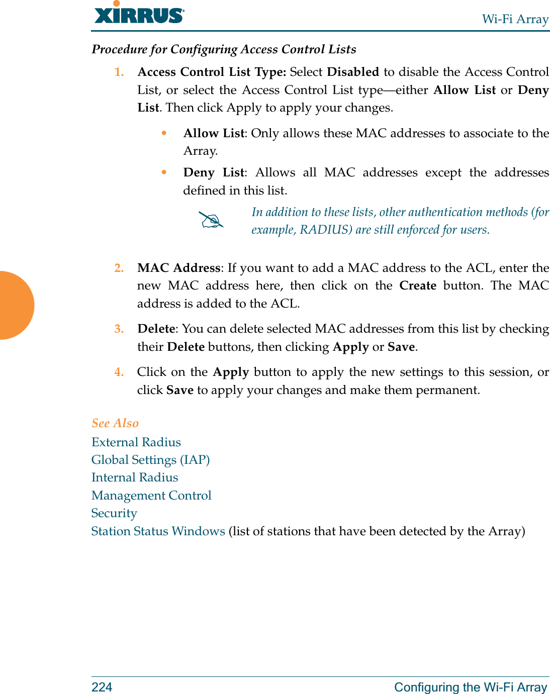 Wi-Fi Array224 Configuring the Wi-Fi ArrayProcedure for Configuring Access Control Lists1. Access Control List Type: Select Disabled to disable the Access Control List, or select the Access Control List type—either Allow List or Deny List. Then click Apply to apply your changes.•Allow List: Only allows these MAC addresses to associate to the Array.•Deny List: Allows all MAC addresses except the addresses defined in this list.2. MAC Address: If you want to add a MAC address to the ACL, enter the new MAC address here, then click on the Create button. The MAC address is added to the ACL.3. Delete: You can delete selected MAC addresses from this list by checking their Delete buttons, then clicking Apply or Save.4. Click on the Apply button to apply the new settings to this session, or click Save to apply your changes and make them permanent.See AlsoExternal RadiusGlobal Settings (IAP)Internal RadiusManagement ControlSecurityStation Status Windows (list of stations that have been detected by the Array) #In addition to these lists, other authentication methods (for example, RADIUS) are still enforced for users.