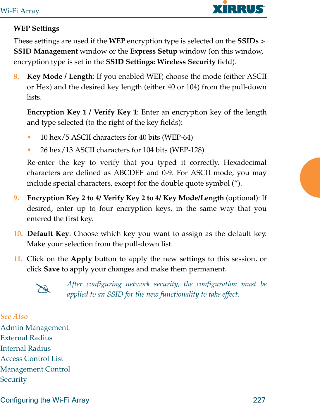 Wi-Fi ArrayConfiguring the Wi-Fi Array 227WEP SettingsThese settings are used if the WEP encryption type is selected on the SSIDs &gt; SSID Management window or the Express Setup window (on this window, encryption type is set in the SSID Settings: Wireless Security field). 8. Key Mode / Length: If you enabled WEP, choose the mode (either ASCII or Hex) and the desired key length (either 40 or 104) from the pull-down lists. Encryption Key 1 / Verify Key 1: Enter an encryption key of the length and type selected (to the right of the key fields):•10 hex/5 ASCII characters for 40 bits (WEP-64)•26 hex/13 ASCII characters for 104 bits (WEP-128)Re-enter the key to verify that you typed it correctly. Hexadecimal characters are defined as ABCDEF and 0-9. For ASCII mode, you may include special characters, except for the double quote symbol (“). 9. Encryption Key 2 to 4/ Verify Key 2 to 4/ Key Mode/Length (optional): If desired, enter up to four encryption keys, in the same way that you entered the first key.10. Default Key: Choose which key you want to assign as the default key. Make your selection from the pull-down list.11. Click on the Apply button to apply the new settings to this session, or click Save to apply your changes and make them permanent.See AlsoAdmin ManagementExternal RadiusInternal RadiusAccess Control ListManagement ControlSecurity#After configuring network security, the configuration must be applied to an SSID for the new functionality to take effect.