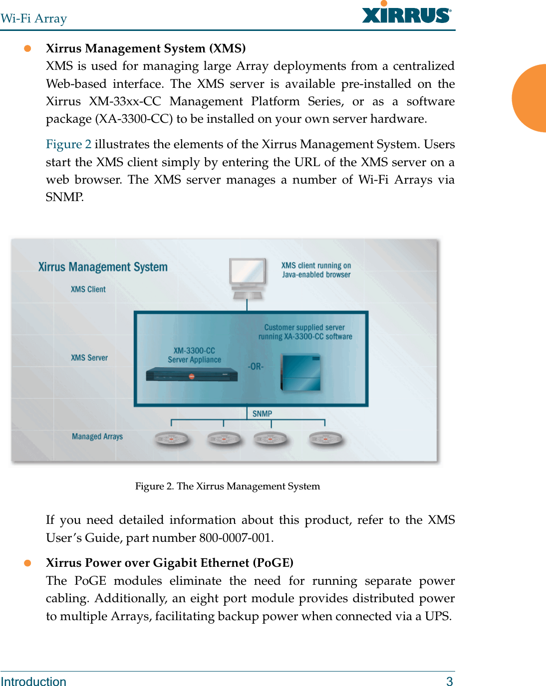 Wi-Fi ArrayIntroduction 3zXirrus Management System (XMS)XMS is used for managing large Array deployments from a centralized Web-based interface. The XMS server is available pre-installed on the Xirrus XM-33xx-CC Management Platform Series, or as a software package (XA-3300-CC) to be installed on your own server hardware.Figure 2 illustrates the elements of the Xirrus Management System. Users start the XMS client simply by entering the URL of the XMS server on a web browser. The XMS server manages a number of Wi-Fi Arrays via SNMP. Figure 2. The Xirrus Management SystemIf you need detailed information about this product, refer to the XMS User’s Guide, part number 800-0007-001.zXirrus Power over Gigabit Ethernet (PoGE)The PoGE modules eliminate the need for running separate power cabling. Additionally, an eight port module provides distributed power to multiple Arrays, facilitating backup power when connected via a UPS. 