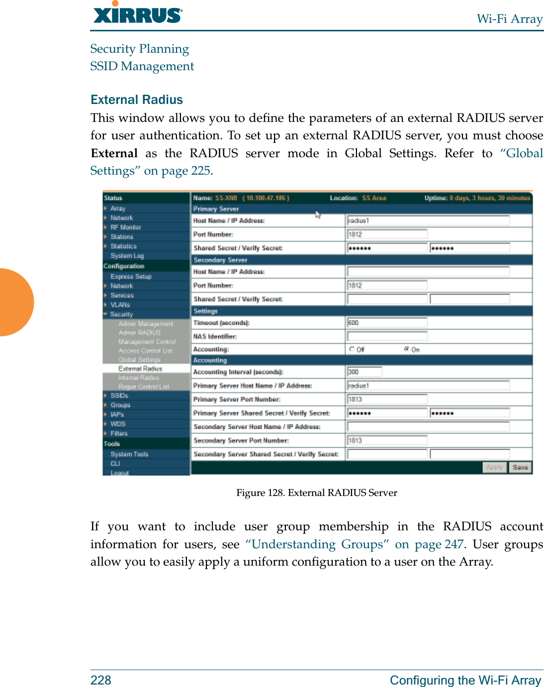 Wi-Fi Array228 Configuring the Wi-Fi ArraySecurity PlanningSSID ManagementExternal Radius This window allows you to define the parameters of an external RADIUS server for user authentication. To set up an external RADIUS server, you must choose External as the RADIUS server mode in Global Settings. Refer to “Global Settings” on page 225.Figure 128. External RADIUS ServerIf you want to include user group membership in the RADIUS account information for users, see “Understanding Groups” on page 247. User groups allow you to easily apply a uniform configuration to a user on the Array. 