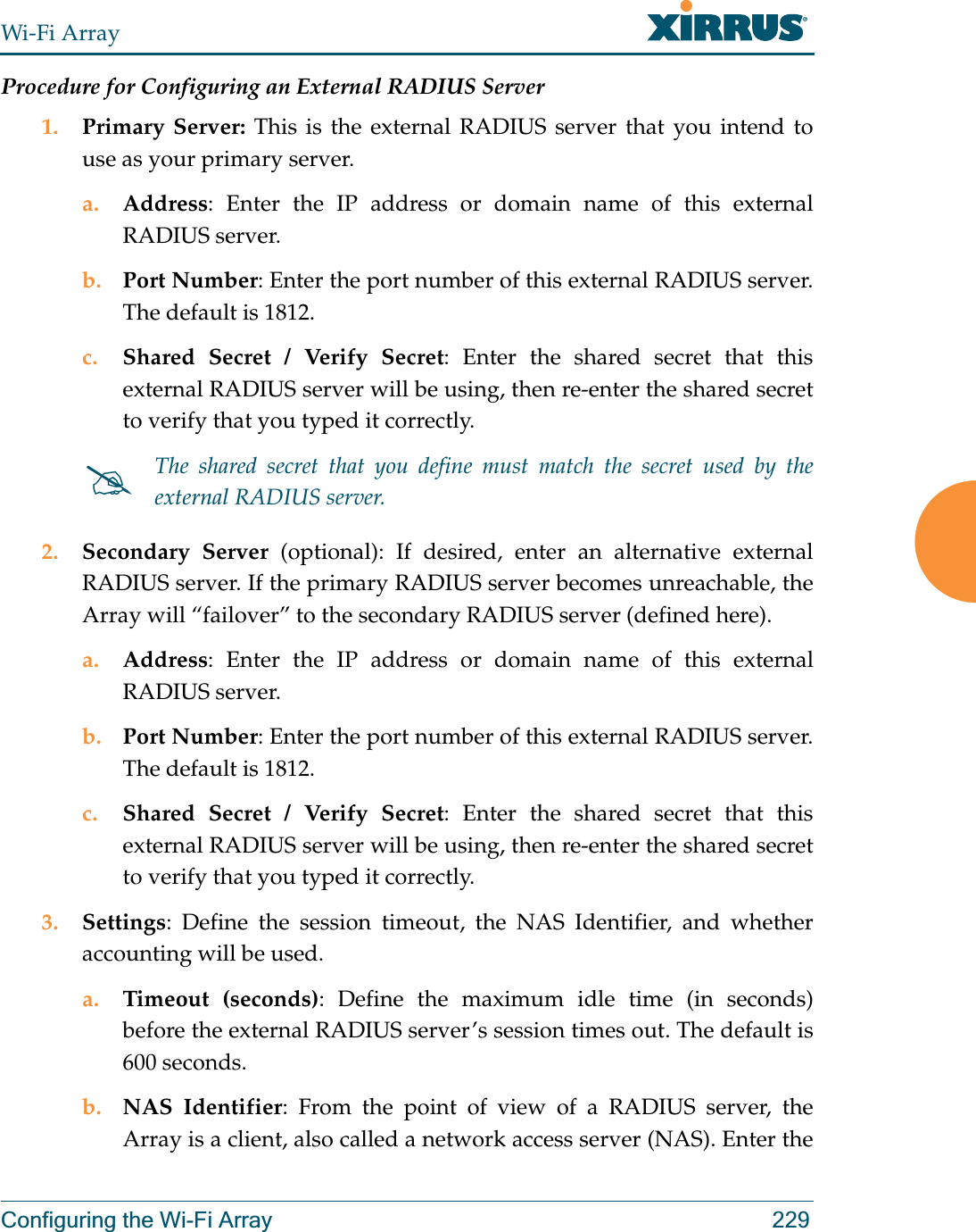 Wi-Fi ArrayConfiguring the Wi-Fi Array 229Procedure for Configuring an External RADIUS Server1. Primary Server: This is the external RADIUS server that you intend to use as your primary server.a. Address: Enter the IP address or domain name of this external RADIUS server.b. Port Number: Enter the port number of this external RADIUS server. The default is 1812.c. Shared Secret / Verify Secret: Enter the shared secret that this external RADIUS server will be using, then re-enter the shared secret to verify that you typed it correctly.2. Secondary Server (optional): If desired, enter an alternative external RADIUS server. If the primary RADIUS server becomes unreachable, the Array will “failover” to the secondary RADIUS server (defined here).a. Address: Enter the IP address or domain name of this external RADIUS server.b. Port Number: Enter the port number of this external RADIUS server. The default is 1812.c. Shared Secret / Verify Secret: Enter the shared secret that this external RADIUS server will be using, then re-enter the shared secret to verify that you typed it correctly.3. Settings: Define the session timeout, the NAS Identifier, and whether accounting will be used. a. Timeout (seconds): Define the maximum idle time (in seconds) before the external RADIUS server’s session times out. The default is 600 seconds.b. NAS Identifier: From the point of view of a RADIUS server, the Array is a client, also called a network access server (NAS). Enter the #The shared secret that you define must match the secret used by the external RADIUS server.