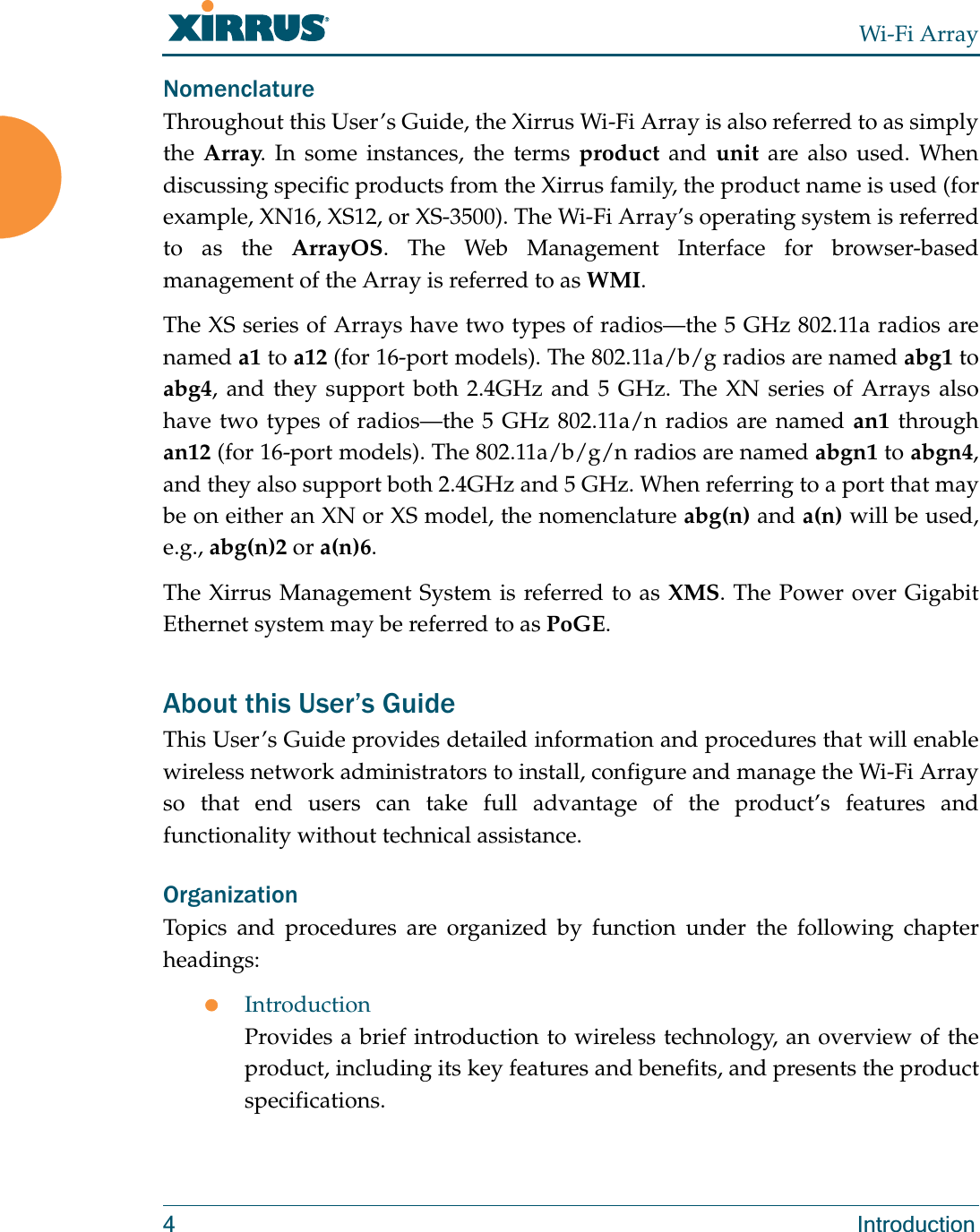 Wi-Fi Array4 IntroductionNomenclatureThroughout this User’s Guide, the Xirrus Wi-Fi Array is also referred to as simply the Array. In some instances, the terms product and unit are also used. When discussing specific products from the Xirrus family, the product name is used (for example, XN16, XS12, or XS-3500). The Wi-Fi Array’s operating system is referred to as the ArrayOS. The Web Management Interface for browser-based management of the Array is referred to as WMI. The XS series of Arrays have two types of radios—the 5 GHz 802.11a radios are named a1 to a12 (for 16-port models). The 802.11a/b/g radios are named abg1 to abg4, and they support both 2.4GHz and 5 GHz. The XN series of Arrays also have two types of radios—the 5 GHz 802.11a/n radios are named an1 through an12 (for 16-port models). The 802.11a/b/g/n radios are named abgn1 to abgn4, and they also support both 2.4GHz and 5 GHz. When referring to a port that may be on either an XN or XS model, the nomenclature abg(n) and a(n) will be used, e.g., abg(n)2 or a(n)6. The Xirrus Management System is referred to as XMS. The Power over Gigabit Ethernet system may be referred to as PoGE.About this User’s GuideThis User’s Guide provides detailed information and procedures that will enable wireless network administrators to install, configure and manage the Wi-Fi Array so that end users can take full advantage of the product’s features and functionality without technical assistance.OrganizationTopics and procedures are organized by function under the following chapter headings: zIntroductionProvides a brief introduction to wireless technology, an overview of the product, including its key features and benefits, and presents the product specifications.