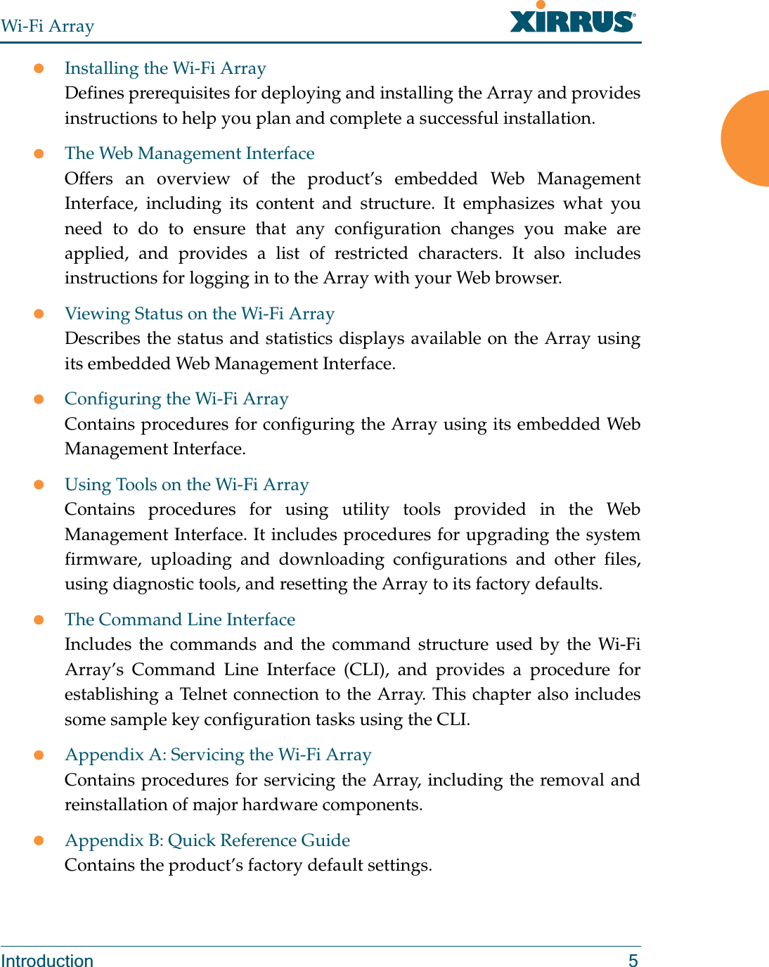 Wi-Fi ArrayIntroduction 5zInstalling the Wi-Fi ArrayDefines prerequisites for deploying and installing the Array and provides instructions to help you plan and complete a successful installation.zThe Web Management InterfaceOffers an overview of the product’s embedded Web Management Interface, including its content and structure. It emphasizes what you need to do to ensure that any configuration changes you make are applied, and provides a list of restricted characters. It also includes instructions for logging in to the Array with your Web browser.zViewing Status on the Wi-Fi ArrayDescribes the status and statistics displays available on the Array using its embedded Web Management Interface. zConfiguring the Wi-Fi ArrayContains procedures for configuring the Array using its embedded Web Management Interface. zUsing Tools on the Wi-Fi ArrayContains procedures for using utility tools provided in the Web Management Interface. It includes procedures for upgrading the system firmware, uploading and downloading configurations and other files, using diagnostic tools, and resetting the Array to its factory defaults.zThe Command Line InterfaceIncludes the commands and the command structure used by the Wi-Fi Array’s Command Line Interface (CLI), and provides a procedure for establishing a Telnet connection to the Array. This chapter also includes some sample key configuration tasks using the CLI.zAppendix A: Servicing the Wi-Fi ArrayContains procedures for servicing the Array, including the removal and reinstallation of major hardware components.zAppendix B: Quick Reference GuideContains the product’s factory default settings.