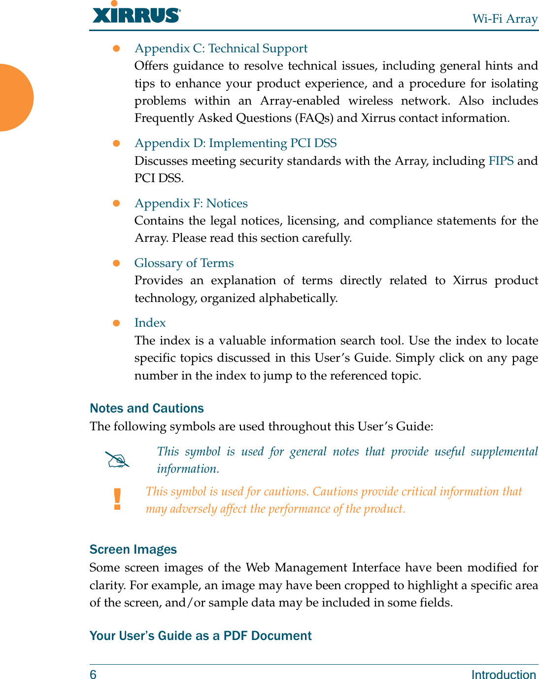 Wi-Fi Array6 IntroductionzAppendix C: Technical SupportOffers guidance to resolve technical issues, including general hints and tips to enhance your product experience, and a procedure for isolating problems within an Array-enabled wireless network. Also includes Frequently Asked Questions (FAQs) and Xirrus contact information.zAppendix D: Implementing PCI DSSDiscusses meeting security standards with the Array, including FIPS and PCI DSS.zAppendix F: NoticesContains the legal notices, licensing, and compliance statements for the Array. Please read this section carefully.zGlossary of TermsProvides an explanation of terms directly related to Xirrus product technology, organized alphabetically.zIndexThe index is a valuable information search tool. Use the index to locate specific topics discussed in this User’s Guide. Simply click on any page number in the index to jump to the referenced topic.Notes and CautionsThe following symbols are used throughout this User’s Guide: Screen ImagesSome screen images of the Web Management Interface have been modified for clarity. For example, an image may have been cropped to highlight a specific area of the screen, and/or sample data may be included in some fields.Your User’s Guide as a PDF Document#This symbol is used for general notes that provide useful supplemental information.!This symbol is used for cautions. Cautions provide critical information that may adversely affect the performance of the product.