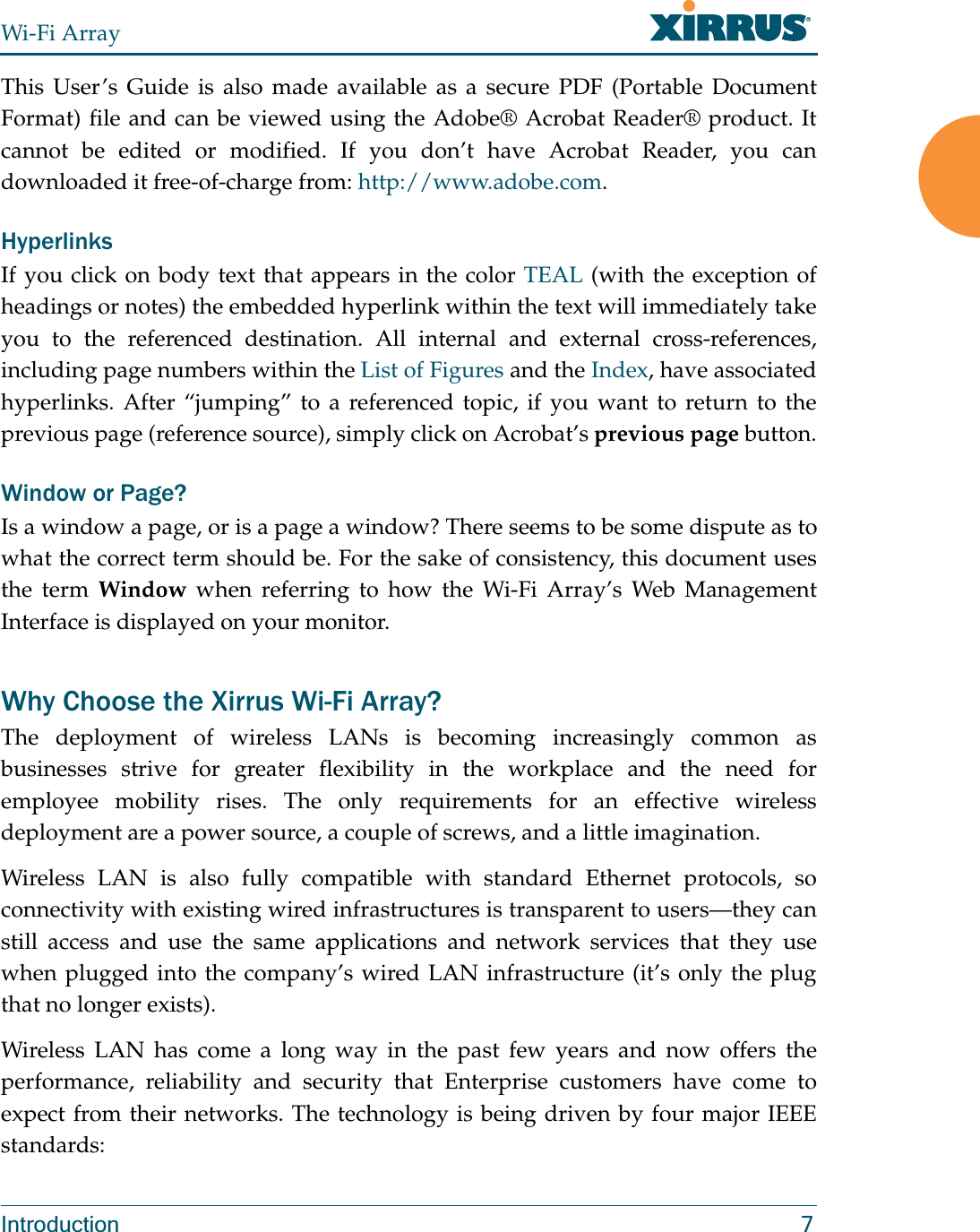 Wi-Fi ArrayIntroduction 7This User’s Guide is also made available as a secure PDF (Portable Document Format) file and can be viewed using the Adobe® Acrobat Reader® product. It cannot be edited or modified. If you don’t have Acrobat Reader, you can downloaded it free-of-charge from: http://www.adobe.com.HyperlinksIf you click on body text that appears in the color TEAL (with the exception of headings or notes) the embedded hyperlink within the text will immediately take you to the referenced destination. All internal and external cross-references, including page numbers within the List of Figures and the Index, have associated hyperlinks. After “jumping” to a referenced topic, if you want to return to the previous page (reference source), simply click on Acrobat’s previous page button.Window or Page?Is a window a page, or is a page a window? There seems to be some dispute as to what the correct term should be. For the sake of consistency, this document uses the term Window when referring to how the Wi-Fi Array’s Web Management Interface is displayed on your monitor.Why Choose the Xirrus Wi-Fi Array?The deployment of wireless LANs is becoming increasingly common as businesses strive for greater flexibility in the workplace and the need for employee mobility rises. The only requirements for an effective wireless deployment are a power source, a couple of screws, and a little imagination.Wireless LAN is also fully compatible with standard Ethernet protocols, so connectivity with existing wired infrastructures is transparent to users—they can still access and use the same applications and network services that they use when plugged into the company’s wired LAN infrastructure (it’s only the plug that no longer exists).Wireless LAN has come a long way in the past few years and now offers the performance, reliability and security that Enterprise customers have come to expect from their networks. The technology is being driven by four major IEEE standards: