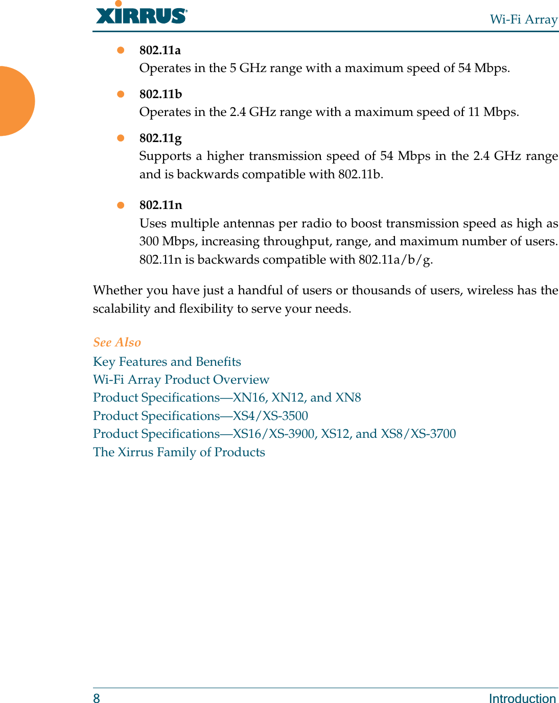 Wi-Fi Array8 Introductionz802.11aOperates in the 5 GHz range with a maximum speed of 54 Mbps.z802.11bOperates in the 2.4 GHz range with a maximum speed of 11 Mbps. z802.11gSupports a higher transmission speed of 54 Mbps in the 2.4 GHz range and is backwards compatible with 802.11b.z802.11nUses multiple antennas per radio to boost transmission speed as high as 300 Mbps, increasing throughput, range, and maximum number of users. 802.11n is backwards compatible with 802.11a/b/g.Whether you have just a handful of users or thousands of users, wireless has the scalability and flexibility to serve your needs.See AlsoKey Features and BenefitsWi-Fi Array Product OverviewProduct Specifications—XN16, XN12, and XN8Product Specifications—XS4/XS-3500Product Specifications—XS16/XS-3900, XS12, and XS8/XS-3700The Xirrus Family of Products