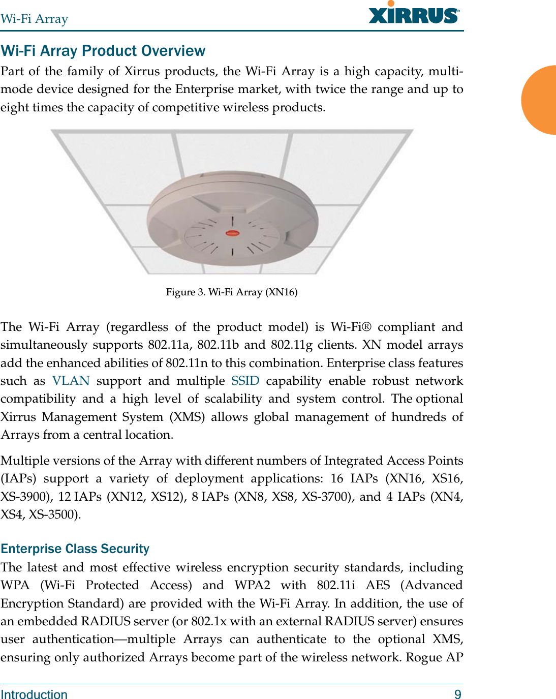 Wi-Fi ArrayIntroduction 9Wi-Fi Array Product OverviewPart of the family of Xirrus products, the Wi-Fi Array is a high capacity, multi-mode device designed for the Enterprise market, with twice the range and up to eight times the capacity of competitive wireless products.Figure 3. Wi-Fi Array (XN16)The Wi-Fi Array (regardless of the product model) is Wi-Fi® compliant and simultaneously supports 802.11a, 802.11b and 802.11g clients. XN model arrays add the enhanced abilities of 802.11n to this combination. Enterprise class features such as VLAN support and multiple SSID capability enable robust network compatibility and a high level of scalability and system control. The optional Xirrus Management System (XMS) allows global management of hundreds of Arrays from a central location.Multiple versions of the Array with different numbers of Integrated Access Points (IAPs) support a variety of deployment applications: 16 IAPs (XN16, XS16, XS-3900), 12 IAPs (XN12, XS12), 8 IAPs (XN8, XS8, XS-3700), and 4 IAPs (XN4, XS4, XS-3500). Enterprise Class SecurityThe latest and most effective wireless encryption security standards, including WPA (Wi-Fi Protected Access) and WPA2 with 802.11i AES (Advanced Encryption Standard) are provided with the Wi-Fi Array. In addition, the use of an embedded RADIUS server (or 802.1x with an external RADIUS server) ensures user authentication—multiple Arrays can authenticate to the optional XMS, ensuring only authorized Arrays become part of the wireless network. Rogue AP 