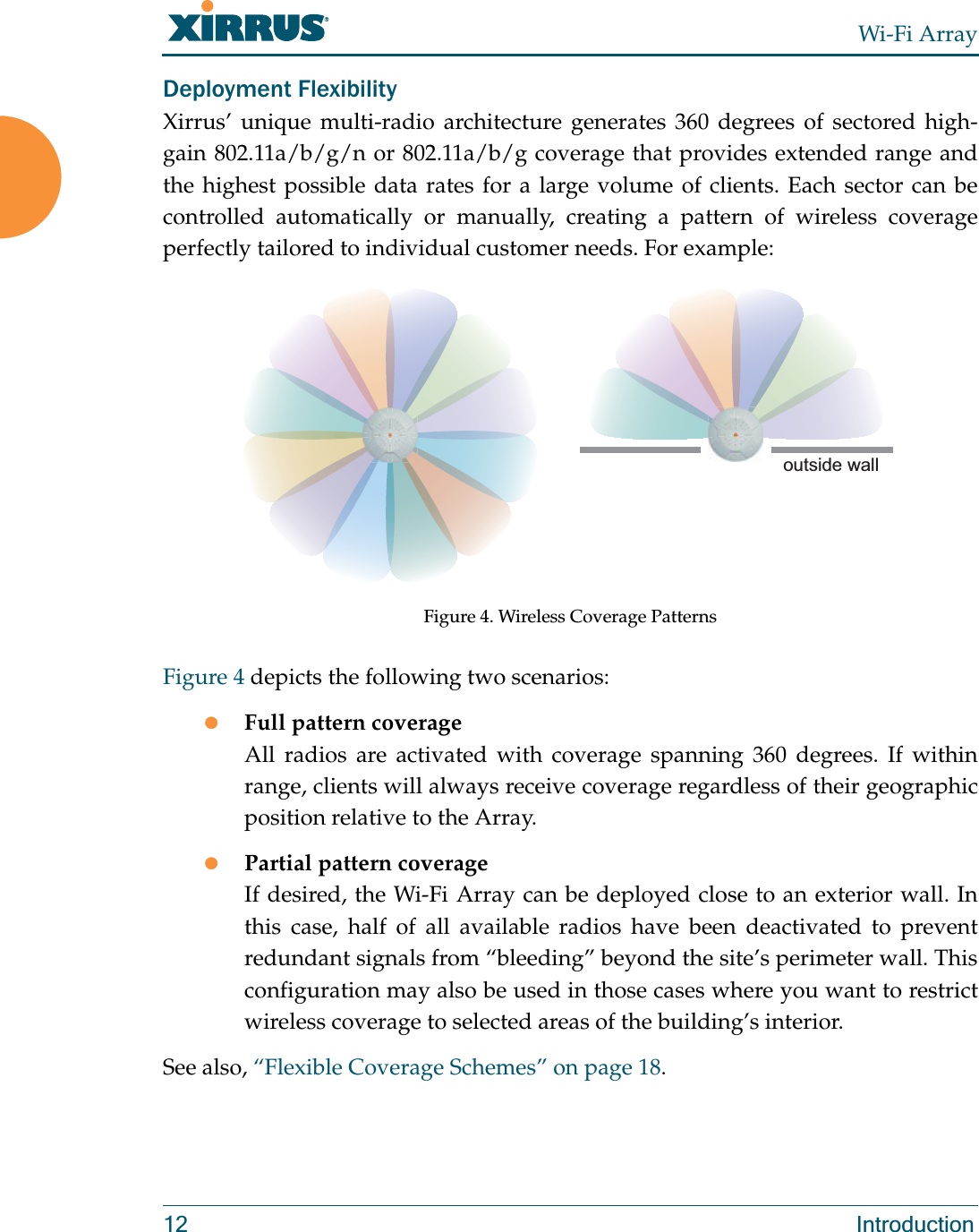 Wi-Fi Array12 IntroductionDeployment FlexibilityXirrus’ unique multi-radio architecture generates 360 degrees of sectored high-gain 802.11a/b/g/n or 802.11a/b/g coverage that provides extended range and the highest possible data rates for a large volume of clients. Each sector can be controlled automatically or manually, creating a pattern of wireless coverage perfectly tailored to individual customer needs. For example:Figure 4. Wireless Coverage PatternsFigure 4 depicts the following two scenarios:zFull pattern coverageAll radios are activated with coverage spanning 360 degrees. If within range, clients will always receive coverage regardless of their geographic position relative to the Array.zPartial pattern coverageIf desired, the Wi-Fi Array can be deployed close to an exterior wall. In this case, half of all available radios have been deactivated to prevent redundant signals from “bleeding” beyond the site’s perimeter wall. This configuration may also be used in those cases where you want to restrict wireless coverage to selected areas of the building’s interior.See also, “Flexible Coverage Schemes” on page 18.outside wall