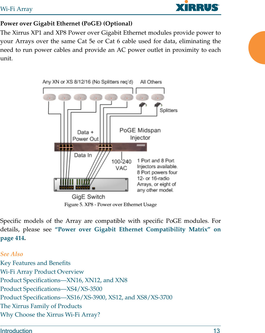 Wi-Fi ArrayIntroduction 13Power over Gigabit Ethernet (PoGE) (Optional)The Xirrus XP1 and XP8 Power over Gigabit Ethernet modules provide power to your Arrays over the same Cat 5e or Cat 6 cable used for data, eliminating the need to run power cables and provide an AC power outlet in proximity to each unit.Figure 5. XP8 - Power over Ethernet UsageSpecific models of the Array are compatible with specific PoGE modules. For details, please see “Power over Gigabit Ethernet Compatibility Matrix” on page 414. See AlsoKey Features and BenefitsWi-Fi Array Product OverviewProduct Specifications—XN16, XN12, and XN8Product Specifications—XS4/XS-3500Product Specifications—XS16/XS-3900, XS12, and XS8/XS-3700The Xirrus Family of ProductsWhy Choose the Xirrus Wi-Fi Array?